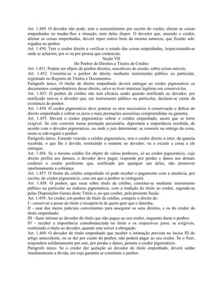 Art. 1.449. O devedor não pode, sem o consentimento por escrito do credor, alterar as coisas
empenhadas ou mudar-lhes a situação, nem delas dispor. O devedor que, anuindo o credor,
alienar as coisas empenhadas, deverá repor outros bens da mesma natureza, que ficarão sub-
rogados no penhor.
Art. 1.450. Tem o credor direito a verificar o estado das coisas empenhadas, inspecionando-as
onde se acharem, por si ou por pessoa que credenciar.
                                             Seção VII
                            Do Penhor de Direitos e Títulos de Crédito
Art. 1.451. Podem ser objeto de penhor direitos, suscetíveis de cessão, sobre coisas móveis.
Art. 1.452. Constitui-se o penhor de direito mediante instrumento público ou particular,
registrado no Registro de Títulos e Documentos.
Parágrafo único. O titular de direito empenhado deverá entregar ao credor pignoratício os
documentos comprobatórios desse direito, salvo se tiver interesse legítimo em conservá-los.
Art. 1.453. O penhor de crédito não tem eficácia senão quando notificado ao devedor; por
notificado tem-se o devedor que, em instrumento público ou particular, declarar-se ciente da
existência do penhor.
Art. 1.454. O credor pignoratício deve praticar os atos necessários à conservação e defesa do
direito empenhado e cobrar os juros e mais prestações acessórias compreendidas na garantia.
Art. 1.455. Deverá o credor pignoratício cobrar o crédito empenhado, assim que se torne
exigível. Se este consistir numa prestação pecuniária, depositará a importância recebida, de
acordo com o devedor pignoratício, ou onde o juiz determinar; se consistir na entrega da coisa,
nesta se sub-rogará o penhor.
Parágrafo único. Estando vencido o crédito pignoratício, tem o credor direito a reter, da quantia
recebida, o que lhe é devido, restituindo o restante ao devedor; ou a excutir a coisa a ele
entregue.
Art. 1.456. Se o mesmo crédito for objeto de vários penhores, só ao credor pignoratício, cujo
direito prefira aos demais, o devedor deve pagar; responde por perdas e danos aos demais
credores o credor preferente que, notificado por qualquer um deles, não promover
oportunamente a cobrança.
Art. 1.457. O titular do crédito empenhado só pode receber o pagamento com a anuência, por
escrito, do credor pignoratício, caso em que o penhor se extinguirá.
Art. 1.458. O penhor, que recai sobre título de crédito, constitui-se mediante instrumento
público ou particular ou endosso pignoratício, com a tradição do título ao credor, regendo-se
pelas Disposições Gerais deste Título e, no que couber, pela presente Seção.
Art. 1.459. Ao credor, em penhor de título de crédito, compete o direito de:
I - conservar a posse do título e recuperá-la de quem quer que o detenha;
II - usar dos meios judiciais convenientes para assegurar os seus direitos, e os do credor do
título empenhado;
III - fazer intimar ao devedor do título que não pague ao seu credor, enquanto durar o penhor;
IV - receber a importância consubstanciada no título e os respectivos juros, se exigíveis,
restituindo o título ao devedor, quando este solver a obrigação.
Art. 1.460. O devedor do título empenhado que receber a intimação prevista no inciso III do
artigo antecedente, ou se der por ciente do penhor, não poderá pagar ao seu credor. Se o fizer,
responderá solidariamente por este, por perdas e danos, perante o credor pignoratício.
Parágrafo único. Se o credor der quitação ao devedor do título empenhado, deverá saldar
imediatamente a dívida, em cuja garantia se constituiu o penhor.
 