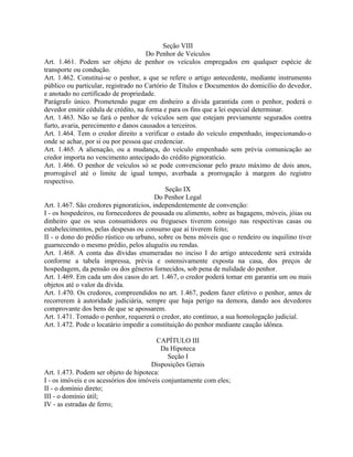 Seção VIII
                                     Do Penhor de Veículos
Art. 1.461. Podem ser objeto de penhor os veículos empregados em qualquer espécie de
transporte ou condução.
Art. 1.462. Constitui-se o penhor, a que se refere o artigo antecedente, mediante instrumento
público ou particular, registrado no Cartório de Títulos e Documentos do domicílio do devedor,
e anotado no certificado de propriedade.
Parágrafo único. Prometendo pagar em dinheiro a dívida garantida com o penhor, poderá o
devedor emitir cédula de crédito, na forma e para os fins que a lei especial determinar.
Art. 1.463. Não se fará o penhor de veículos sem que estejam previamente segurados contra
furto, avaria, perecimento e danos causados a terceiros.
Art. 1.464. Tem o credor direito a verificar o estado do veículo empenhado, inspecionando-o
onde se achar, por si ou por pessoa que credenciar.
Art. 1.465. A alienação, ou a mudança, do veículo empenhado sem prévia comunicação ao
credor importa no vencimento antecipado do crédito pignoratício.
Art. 1.466. O penhor de veículos só se pode convencionar pelo prazo máximo de dois anos,
prorrogável até o limite de igual tempo, averbada a prorrogação à margem do registro
respectivo.
                                            Seção IX
                                         Do Penhor Legal
Art. 1.467. São credores pignoratícios, independentemente de convenção:
I - os hospedeiros, ou fornecedores de pousada ou alimento, sobre as bagagens, móveis, jóias ou
dinheiro que os seus consumidores ou fregueses tiverem consigo nas respectivas casas ou
estabelecimentos, pelas despesas ou consumo que aí tiverem feito;
II - o dono do prédio rústico ou urbano, sobre os bens móveis que o rendeiro ou inquilino tiver
guarnecendo o mesmo prédio, pelos aluguéis ou rendas.
Art. 1.468. A conta das dívidas enumeradas no inciso I do artigo antecedente será extraída
conforme a tabela impressa, prévia e ostensivamente exposta na casa, dos preços de
hospedagem, da pensão ou dos gêneros fornecidos, sob pena de nulidade do penhor.
Art. 1.469. Em cada um dos casos do art. 1.467, o credor poderá tomar em garantia um ou mais
objetos até o valor da dívida.
Art. 1.470. Os credores, compreendidos no art. 1.467, podem fazer efetivo o penhor, antes de
recorrerem à autoridade judiciária, sempre que haja perigo na demora, dando aos devedores
comprovante dos bens de que se apossarem.
Art. 1.471. Tomado o penhor, requererá o credor, ato contínuo, a sua homologação judicial.
Art. 1.472. Pode o locatário impedir a constituição do penhor mediante caução idônea.

                                         CAPÍTULO III
                                          Da Hipoteca
                                             Seção I
                                       Disposições Gerais
Art. 1.473. Podem ser objeto de hipoteca:
I - os imóveis e os acessórios dos imóveis conjuntamente com eles;
II - o domínio direto;
III - o domínio útil;
IV - as estradas de ferro;
 