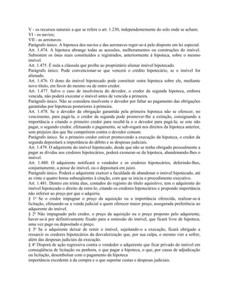 V - os recursos naturais a que se refere o art. 1.230, independentemente do solo onde se acham;
VI - os navios;
VII - as aeronaves.
Parágrafo único. A hipoteca dos navios e das aeronaves reger-se-á pelo disposto em lei especial.
Art. 1.474. A hipoteca abrange todas as acessões, melhoramentos ou construções do imóvel.
Subsistem os ônus reais constituídos e registrados, anteriormente à hipoteca, sobre o mesmo
imóvel.
Art. 1.475. É nula a cláusula que proíbe ao proprietário alienar imóvel hipotecado.
Parágrafo único. Pode convencionar-se que vencerá o crédito hipotecário, se o imóvel for
alienado.
Art. 1.476. O dono do imóvel hipotecado pode constituir outra hipoteca sobre ele, mediante
novo título, em favor do mesmo ou de outro credor.
Art. 1.477. Salvo o caso de insolvência do devedor, o credor da segunda hipoteca, embora
vencida, não poderá executar o imóvel antes de vencida a primeira.
Parágrafo único. Não se considera insolvente o devedor por faltar ao pagamento das obrigações
garantidas por hipotecas posteriores à primeira.
Art. 1.478. Se o devedor da obrigação garantida pela primeira hipoteca não se oferecer, no
vencimento, para pagá-la, o credor da segunda pode promover-lhe a extinção, consignando a
importância e citando o primeiro credor para recebê-la e o devedor para pagá-la; se este não
pagar, o segundo credor, efetuando o pagamento, se sub-rogará nos direitos da hipoteca anterior,
sem prejuízo dos que lhe competirem contra o devedor comum.
Parágrafo único. Se o primeiro credor estiver promovendo a execução da hipoteca, o credor da
segunda depositará a importância do débito e as despesas judiciais.
Art. 1.479. O adquirente do imóvel hipotecado, desde que não se tenha obrigado pessoalmente a
pagar as dívidas aos credores hipotecários, poderá exonerar-se da hipoteca, abandonando-lhes o
imóvel.
Art. 1.480. O adquirente notificará o vendedor e os credores hipotecários, deferindo-lhes,
conjuntamente, a posse do imóvel, ou o depositará em juízo.
Parágrafo único. Poderá o adquirente exercer a faculdade de abandonar o imóvel hipotecado, até
as vinte e quatro horas subseqüentes à citação, com que se inicia o procedimento executivo.
Art. 1.481. Dentro em trinta dias, contados do registro do título aquisitivo, tem o adquirente do
imóvel hipotecado o direito de remi-lo, citando os credores hipotecários e propondo importância
não inferior ao preço por que o adquiriu.
§ 1o Se o credor impugnar o preço da aquisição ou a importância oferecida, realizar-se-á
licitação, efetuando-se a venda judicial a quem oferecer maior preço, assegurada preferência ao
adquirente do imóvel.
§ 2o Não impugnado pelo credor, o preço da aquisição ou o preço proposto pelo adquirente,
haver-se-á por definitivamente fixado para a remissão do imóvel, que ficará livre de hipoteca,
uma vez pago ou depositado o preço.
§ 3o Se o adquirente deixar de remir o imóvel, sujeitando-o a execução, ficará obrigado a
ressarcir os credores hipotecários da desvalorização que, por sua culpa, o mesmo vier a sofrer,
além das despesas judiciais da execução.
§ 4o Disporá de ação regressiva contra o vendedor o adquirente que ficar privado do imóvel em
conseqüência de licitação ou penhora, o que pagar a hipoteca, o que, por causa de adjudicação
ou licitação, desembolsar com o pagamento da hipoteca
importância excedente à da compra e o que suportar custas e despesas judiciais.
 