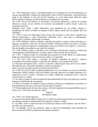 Art. 1.482. Realizada a praça, o executado poderá, até a assinatura do auto de arrematação ou
até que seja publicada a sentença de adjudicação, remir o imóvel hipotecado, oferecendo preço
igual ao da avaliação, se não tiver havido licitantes, ou ao do maior lance oferecido. Igual
direito caberá ao cônjuge, aos descendentes ou ascendentes do executado.
Art. 1.483. No caso de falência, ou insolvência, do devedor hipotecário, o direito de remição
defere-se à massa, ou aos credores em concurso, não podendo o credor recusar o preço da
avaliação do imóvel.
Parágrafo único. Pode o credor hipotecário, para pagamento de seu crédito, requerer a
adjudicação do imóvel avaliado em quantia inferior àquele, desde que dê quitação pela sua
totalidade.
Art. 1.484. É lícito aos interessados fazer constar das escrituras o valor entre si ajustado dos
imóveis hipotecados, o qual, devidamente atualizado, será a base para as arrematações,
adjudicações e remições, dispensada a avaliação.
Art. 1.485. Mediante simples averbação, requerida por ambas as partes, poderá prorrogar-se a
hipoteca, até perfazer vinte anos, da data do contrato. Desde que perfaça esse prazo, só poderá
subsistir o contrato de hipoteca, reconstituindo-se por novo título e novo registro; e, nesse caso,
lhe será mantida a precedência, que então lhe competir.
Art. 1.486. Podem o credor e o devedor, no ato constitutivo da hipoteca, autorizar a emissão da
correspondente cédula hipotecária, na forma e para os fins previstos em lei especial.
Art. 1.487. A hipoteca pode ser constituída para garantia de dívida futura ou condicionada,
desde que determinado o valor máximo do crédito a ser garantido.
§ 1o Nos casos deste artigo, a execução da hipoteca dependerá de prévia e expressa
concordância do devedor quanto à verificação da condição, ou ao montante da dívida.
§ 2o Havendo divergência entre o credor e o devedor, caberá àquele fazer prova de seu crédito.
Reconhecido este, o devedor responderá, inclusive, por perdas e
danos, em razão da superveniente desvalorização do imóvel.
Art. 1.488. Se o imóvel, dado em garantia hipotecária, vier a ser loteado, ou se nele se constituir
condomínio edilício, poderá o ônus ser dividido, gravando cada lote ou unidade autônoma, se o
requererem ao juiz o credor, o devedor ou os donos, obedecida a proporção entre o valor de
cada um deles e o crédito.
§ 1o O credor só poderá se opor ao pedido de desmembramento do ônus, provando que o mesmo
importa em diminuição de sua garantia.
§ 2o Salvo convenção em contrário, todas as despesas judiciais ou extrajudiciais necessárias ao
desmembramento do ônus correm por conta de quem o requerer.
§ 3o O desmembramento do ônus não exonera o devedor originário da responsabilidade a que se
refere o art. 1.430, salvo anuência do credor.
                                               Seção II
                                         Da Hipoteca Legal
Art. 1.489. A lei confere hipoteca:
I - às pessoas de direito público interno (art. 41) sobre os imóveis pertencentes aos encarregados
da cobrança, guarda ou administração dos respectivos fundos e rendas;
II - aos filhos, sobre os imóveis do pai ou da mãe que passar a outras núpcias, antes de fazer o
inventário do casal anterior;
III - ao ofendido, ou aos seus herdeiros, sobre os imóveis do delinqüente, para satisfação do
dano causado pelo delito e pagamento das despesas judiciais;
 