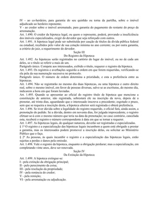 IV - ao co-herdeiro, para garantia do seu quinhão ou torna da partilha, sobre o imóvel
adjudicado ao herdeiro reponente;
V - ao credor sobre o imóvel arrematado, para garantia do pagamento do restante do preço da
arrematação.
Art. 1.490. O credor da hipoteca legal, ou quem o represente, poderá, provando a insuficiência
dos imóveis especializados, exigir do devedor que seja reforçado com outros.
Art. 1.491. A hipoteca legal pode ser substituída por caução de títulos da dívida pública federal
ou estadual, recebidos pelo valor de sua cotação mínima no ano corrente; ou por outra garantia,
a critério do juiz, a requerimento do devedor.
                                              Seção III
                                       Do Registro da Hipoteca
Art. 1.492. As hipotecas serão registradas no cartório do lugar do imóvel, ou no de cada um
deles, se o título se referir a mais de um.
Parágrafo único. Compete aos interessados, exibido o título, requerer o registro da hipoteca.
Art. 1.493. Os registros e averbações seguirão a ordem em que forem requeridas, verificando-se
ela pela da sua numeração sucessiva no protocolo.
Parágrafo único. O número de ordem determina a prioridade, e esta a preferência entre as
hipotecas.
Art. 1.494. Não se registrarão no mesmo dia duas hipotecas, ou uma hipoteca e outro direito
real, sobre o mesmo imóvel, em favor de pessoas diversas, salvo se as escrituras, do mesmo dia,
indicarem a hora em que foram lavradas.
Art. 1.495. Quando se apresentar ao oficial do registro título de hipoteca que mencione a
constituição de anterior, não registrada, sobrestará ele na inscrição da nova, depois de a
prenotar, até trinta dias, aguardando que o interessado inscreva a precedente; esgotado o prazo,
sem que se requeira a inscrição desta, a hipoteca ulterior será registrada e obterá preferência.
Art. 1.496. Se tiver dúvida sobre a legalidade do registro requerido, o oficial fará, ainda assim, a
prenotação do pedido. Se a dúvida, dentro em noventa dias, for julgada improcedente, o registro
efetuar-se-á com o mesmo número que teria na data da prenotação; no caso contrário, cancelada
esta, receberá o registro o número correspondente à data em que se tornar a requerer.
Art. 1.497. As hipotecas legais, de qualquer natureza, deverão ser registradas e especializadas.
§ 1o O registro e a especialização das hipotecas legais incumbem a quem está obrigado a prestar
a garantia, mas os interessados podem promover a inscrição delas, ou solicitar ao Ministério
Público que o faça.
§ 2o As pessoas, às quais incumbir o registro e a especialização das hipotecas legais, estão
sujeitas a perdas e danos pela omissão.
Art. 1.498. Vale o registro da hipoteca, enquanto a obrigação perdurar; mas a especialização, em
completando vinte anos, deve ser renovada.
                                              Seção IV
                                       Da Extinção da Hipoteca
Art. 1.499. A hipoteca extingue-se:
I - pela extinção da obrigação principal;
II - pelo perecimento da coisa;
III - pela resolução da propriedade;
IV - pela renúncia do credor;
V - pela remição;
VI - pela arrematação ou adjudicação.
 