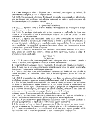 Art. 1.500. Extingue-se ainda a hipoteca com a averbação, no Registro de Imóveis, do
cancelamento do registro, à vista da respectiva prova.
Art. 1.501. Não extinguirá a hipoteca, devidamente registrada, a arrematação ou adjudicação,
sem que tenham sido notificados judicialmente os respectivos credores hipotecários, que não
forem de qualquer modo partes na execução.
                                             Seção V
                                   Da Hipoteca de Vias Férreas
Art. 1.502. As hipotecas sobre as estradas de ferro serão registradas no Município da estação
inicial da respectiva linha.
Art. 1.503. Os credores hipotecários não podem embaraçar a exploração da linha, nem
contrariar as modificações, que a administração deliberar, no leito da estrada, em suas
dependências, ou no seu material.
Art. 1.504. A hipoteca será circunscrita à linha ou às linhas especificadas na escritura e ao
respectivo material de exploração, no estado em que ao tempo da execução estiverem; mas os
credores hipotecários poderão opor-se à venda da estrada, à de suas linhas, de seus ramais ou de
parte considerável do material de exploração; bem como à fusão com outra empresa, sempre
que com isso a garantia do débito enfraquecer.
Art. 1.505. Na execução das hipotecas será intimado o representante da União ou do Estado,
para, dentro em quinze dias, remir a estrada de ferro hipotecada, pagando o preço da
arrematação ou da adjudicação.
                                          CAPÍTULO IV
                                           Da Anticrese
Art. 1.506. Pode o devedor ou outrem por ele, com a entrega do imóvel ao credor, ceder-lhe o
direito de perceber, em compensação da dívida, os frutos e rendimentos.
§ 1o É permitido estipular que os frutos e rendimentos do imóvel sejam percebidos pelo credor à
conta de juros, mas se o seu valor ultrapassar a taxa máxima permitida em lei para as operações
financeiras, o remanescente será imputado ao capital.
§ 2o Quando a anticrese recair sobre bem imóvel, este poderá ser hipotecado pelo devedor ao
credor anticrético, ou a terceiros, assim como o imóvel hipotecado poderá ser dado em
anticrese.
Art. 1.507. O credor anticrético pode administrar os bens dados em anticrese e fruir seus frutos
e utilidades, mas deverá apresentar anualmente balanço, exato e fiel, de sua administração.
§ 1o Se o devedor anticrético não concordar com o que se contém no balanço, por ser inexato,
ou ruinosa a administração, poderá impugná-lo, e, se o quiser, requerer a transformação em
arrendamento, fixando o juiz o valor mensal do aluguel, o qual poderá ser corrigido anualmente.
§ 2o O credor anticrético pode, salvo pacto em sentido contrário, arrendar os bens dados em
anticrese a terceiro, mantendo, até ser pago, direito de retenção do imóvel,
embora o aluguel desse arrendamento não seja vinculativo para o devedor.
Art. 1.508. O credor anticrético responde pelas deteriorações que, por culpa sua, o imóvel vier a
sofrer, e pelos frutos e rendimentos que, por sua negligência, deixar de perceber.
Art. 1.509. O credor anticrético pode vindicar os seus direitos contra o adquirente dos bens, os
credores quirografários e os hipotecários posteriores ao registro da anticrese.
§ 1o Se executar os bens por falta de pagamento da dívida, ou permitir que outro credor o
execute, sem opor o seu direito de retenção ao exeqüente, não terá preferência sobre o preço.
§ 2o O credor anticrético não terá preferência sobre a indenização do seguro, quando o prédio
seja destruído, nem, se forem desapropriados os bens, com relação à desapropriação.
 