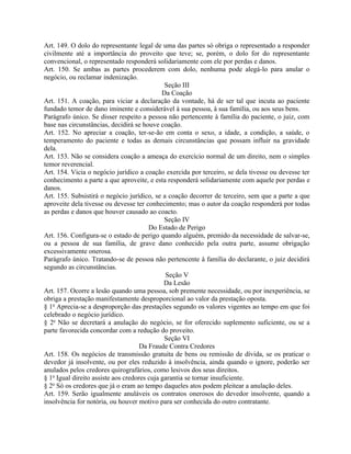 Art. 149. O dolo do representante legal de uma das partes só obriga o representado a responder
civilmente até a importância do proveito que teve; se, porém, o dolo for do representante
convencional, o representado responderá solidariamente com ele por perdas e danos.
Art. 150. Se ambas as partes procederem com dolo, nenhuma pode alegá-lo para anular o
negócio, ou reclamar indenização.
                                              Seção III
                                             Da Coação
Art. 151. A coação, para viciar a declaração da vontade, há de ser tal que incuta ao paciente
fundado temor de dano iminente e considerável à sua pessoa, à sua família, ou aos seus bens.
Parágrafo único. Se disser respeito a pessoa não pertencente à família do paciente, o juiz, com
base nas circunstâncias, decidirá se houve coação.
Art. 152. No apreciar a coação, ter-se-ão em conta o sexo, a idade, a condição, a saúde, o
temperamento do paciente e todas as demais circunstâncias que possam influir na gravidade
dela.
Art. 153. Não se considera coação a ameaça do exercício normal de um direito, nem o simples
temor reverencial.
Art. 154. Vicia o negócio jurídico a coação exercida por terceiro, se dela tivesse ou devesse ter
conhecimento a parte a que aproveite, e esta responderá solidariamente com aquele por perdas e
danos.
Art. 155. Subsistirá o negócio jurídico, se a coação decorrer de terceiro, sem que a parte a que
aproveite dela tivesse ou devesse ter conhecimento; mas o autor da coação responderá por todas
as perdas e danos que houver causado ao coacto.
                                              Seção IV
                                        Do Estado de Perigo
Art. 156. Configura-se o estado de perigo quando alguém, premido da necessidade de salvar-se,
ou a pessoa de sua família, de grave dano conhecido pela outra parte, assume obrigação
excessivamente onerosa.
Parágrafo único. Tratando-se de pessoa não pertencente à família do declarante, o juiz decidirá
segundo as circunstâncias.
                                              Seção V
                                              Da Lesão
Art. 157. Ocorre a lesão quando uma pessoa, sob premente necessidade, ou por inexperiência, se
obriga a prestação manifestamente desproporcional ao valor da prestação oposta.
§ 1o Aprecia-se a desproporção das prestações segundo os valores vigentes ao tempo em que foi
celebrado o negócio jurídico.
§ 2o Não se decretará a anulação do negócio, se for oferecido suplemento suficiente, ou se a
parte favorecida concordar com a redução do proveito.
                                              Seção VI
                                     Da Fraude Contra Credores
Art. 158. Os negócios de transmissão gratuita de bens ou remissão de dívida, se os praticar o
devedor já insolvente, ou por eles reduzido à insolvência, ainda quando o ignore, poderão ser
anulados pelos credores quirografários, como lesivos dos seus direitos.
§ 1o Igual direito assiste aos credores cuja garantia se tornar insuficiente.
§ 2o Só os credores que já o eram ao tempo daqueles atos podem pleitear a anulação deles.
Art. 159. Serão igualmente anuláveis os contratos onerosos do devedor insolvente, quando a
insolvência for notória, ou houver motivo para ser conhecida do outro contratante.
 