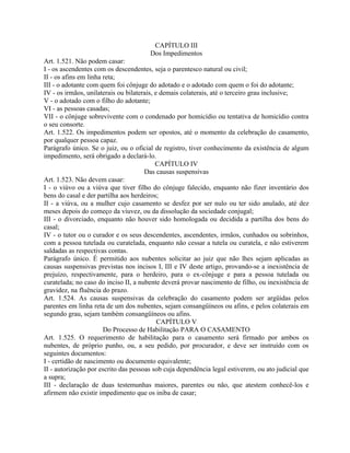 CAPÍTULO III
                                       Dos Impedimentos
Art. 1.521. Não podem casar:
I - os ascendentes com os descendentes, seja o parentesco natural ou civil;
II - os afins em linha reta;
III - o adotante com quem foi cônjuge do adotado e o adotado com quem o foi do adotante;
IV - os irmãos, unilaterais ou bilaterais, e demais colaterais, até o terceiro grau inclusive;
V - o adotado com o filho do adotante;
VI - as pessoas casadas;
VII - o cônjuge sobrevivente com o condenado por homicídio ou tentativa de homicídio contra
o seu consorte.
Art. 1.522. Os impedimentos podem ser opostos, até o momento da celebração do casamento,
por qualquer pessoa capaz.
Parágrafo único. Se o juiz, ou o oficial de registro, tiver conhecimento da existência de algum
impedimento, será obrigado a declará-lo.
                                           CAPÍTULO IV
                                      Das causas suspensivas
Art. 1.523. Não devem casar:
I - o viúvo ou a viúva que tiver filho do cônjuge falecido, enquanto não fizer inventário dos
bens do casal e der partilha aos herdeiros;
II - a viúva, ou a mulher cujo casamento se desfez por ser nulo ou ter sido anulado, até dez
meses depois do começo da viuvez, ou da dissolução da sociedade conjugal;
III - o divorciado, enquanto não houver sido homologada ou decidida a partilha dos bens do
casal;
IV - o tutor ou o curador e os seus descendentes, ascendentes, irmãos, cunhados ou sobrinhos,
com a pessoa tutelada ou curatelada, enquanto não cessar a tutela ou curatela, e não estiverem
saldadas as respectivas contas.
Parágrafo único. É permitido aos nubentes solicitar ao juiz que não lhes sejam aplicadas as
causas suspensivas previstas nos incisos I, III e IV deste artigo, provando-se a inexistência de
prejuízo, respectivamente, para o herdeiro, para o ex-cônjuge e para a pessoa tutelada ou
curatelada; no caso do inciso II, a nubente deverá provar nascimento de filho, ou inexistência de
gravidez, na fluência do prazo.
Art. 1.524. As causas suspensivas da celebração do casamento podem ser argüidas pelos
parentes em linha reta de um dos nubentes, sejam consangüíneos ou afins, e pelos colaterais em
segundo grau, sejam também consangüíneos ou afins.
                                            CAPÍTULO V
                       Do Processo de Habilitação PARA O CASAMENTO
Art. 1.525. O requerimento de habilitação para o casamento será firmado por ambos os
nubentes, de próprio punho, ou, a seu pedido, por procurador, e deve ser instruído com os
seguintes documentos:
I - certidão de nascimento ou documento equivalente;
II - autorização por escrito das pessoas sob cuja dependência legal estiverem, ou ato judicial que
a supra;
III - declaração de duas testemunhas maiores, parentes ou não, que atestem conhecê-los e
afirmem não existir impedimento que os iniba de casar;
 