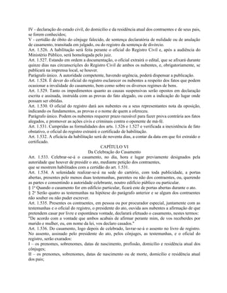 IV - declaração do estado civil, do domicílio e da residência atual dos contraentes e de seus pais,
se forem conhecidos;
V - certidão de óbito do cônjuge falecido, de sentença declaratória de nulidade ou de anulação
de casamento, transitada em julgado, ou do registro da sentença de divórcio.
Art. 1.526. A habilitação será feita perante o oficial do Registro Civil e, após a audiência do
Ministério Público, será homologada pelo juiz.
Art. 1.527. Estando em ordem a documentação, o oficial extrairá o edital, que se afixará durante
quinze dias nas circunscrições do Registro Civil de ambos os nubentes, e, obrigatoriamente, se
publicará na imprensa local, se houver.
Parágrafo único. A autoridade competente, havendo urgência, poderá dispensar a publicação.
Art. 1.528. É dever do oficial do registro esclarecer os nubentes a respeito dos fatos que podem
ocasionar a invalidade do casamento, bem como sobre os diversos regimes de bens.
Art. 1.529. Tanto os impedimentos quanto as causas suspensivas serão opostos em declaração
escrita e assinada, instruída com as provas do fato alegado, ou com a indicação do lugar onde
possam ser obtidas.
Art. 1.530. O oficial do registro dará aos nubentes ou a seus representantes nota da oposição,
indicando os fundamentos, as provas e o nome de quem a ofereceu.
Parágrafo único. Podem os nubentes requerer prazo razoável para fazer prova contrária aos fatos
alegados, e promover as ações civis e criminais contra o oponente de má-fé.
Art. 1.531. Cumpridas as formalidades dos arts. 1.526 e 1.527 e verificada a inexistência de fato
obstativo, o oficial do registro extrairá o certificado de habilitação.
Art. 1.532. A eficácia da habilitação será de noventa dias, a contar da data em que foi extraído o
certificado.
                                           CAPÍTULO VI
                                    Da Celebração do Casamento
Art. 1.533. Celebrar-se-á o casamento, no dia, hora e lugar previamente designados pela
autoridade que houver de presidir o ato, mediante petição dos contraentes,
que se mostrem habilitados com a certidão do art. 1.531.
Art. 1.534. A solenidade realizar-se-á na sede do cartório, com toda publicidade, a portas
abertas, presentes pelo menos duas testemunhas, parentes ou não dos contraentes, ou, querendo
as partes e consentindo a autoridade celebrante, noutro edifício público ou particular.
§ 1o Quando o casamento for em edifício particular, ficará este de portas abertas durante o ato.
§ 2o Serão quatro as testemunhas na hipótese do parágrafo anterior e se algum dos contraentes
não souber ou não puder escrever.
Art. 1.535. Presentes os contraentes, em pessoa ou por procurador especial, juntamente com as
testemunhas e o oficial do registro, o presidente do ato, ouvida aos nubentes a afirmação de que
pretendem casar por livre e espontânea vontade, declarará efetuado o casamento, nestes termos:
"De acordo com a vontade que ambos acabais de afirmar perante mim, de vos receberdes por
marido e mulher, eu, em nome da lei, vos declaro casados."
Art. 1.536. Do casamento, logo depois de celebrado, lavrar-se-á o assento no livro de registro.
No assento, assinado pelo presidente do ato, pelos cônjuges, as testemunhas, e o oficial do
registro, serão exarados:
I – os prenomes, sobrenomes, datas de nascimento, profissão, domicílio e residência atual dos
cônjuges;
II – os prenomes, sobrenomes, datas de nascimento ou de morte, domicílio e residência atual
dos pais;
 