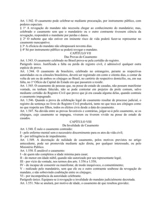 Art. 1.542. O casamento pode celebrar-se mediante procuração, por instrumento público, com
poderes especiais.
§ 1o A revogação do mandato não necessita chegar ao conhecimento do mandatário; mas,
celebrado o casamento sem que o mandatário ou o outro contraente tivessem ciência da
revogação, responderá o mandante por perdas e danos.
§ 2o O nubente que não estiver em iminente risco de vida poderá fazer-se representar no
casamento nuncupativo.
§ 3o A eficácia do mandato não ultrapassará noventa dias.
§ 4o Só por instrumento público se poderá revogar o mandato.
                                          CAPÍTULO VII
                                    Das Provas do Casamento
Art. 1.543. O casamento celebrado no Brasil prova-se pela certidão do registro.
Parágrafo único. Justificada a falta ou perda do registro civil, é admissível qualquer outra
espécie de prova.
Art. 1.544. O casamento de brasileiro, celebrado no estrangeiro, perante as respectivas
autoridades ou os cônsules brasileiros, deverá ser registrado em cento e oitenta dias, a contar da
volta de um ou de ambos os cônjuges ao Brasil, no cartório do respectivo domicílio, ou, em sua
falta, no 1o Ofício da Capital do Estado em que passarem a residir.
Art. 1.545. O casamento de pessoas que, na posse do estado de casadas, não possam manifestar
vontade, ou tenham falecido, não se pode contestar em prejuízo da prole comum, salvo
mediante certidão do Registro Civil que prove que já era casada alguma delas, quando contraiu
o casamento impugnado.
Art. 1.546. Quando a prova da celebração legal do casamento resultar de processo judicial, o
registro da sentença no livro do Registro Civil produzirá, tanto no que toca aos cônjuges como
no que respeita aos filhos, todos os efeitos civis desde a data do casamento.
Art. 1.547. Na dúvida entre as provas favoráveis e contrárias, julgar-se-á pelo casamento, se os
cônjuges, cujo casamento se impugna, viverem ou tiverem vivido na posse do estado de
casados.
                                          CAPÍTULO VIII
                                   Da Invalidade do Casamento
Art. 1.548. É nulo o casamento contraído:
I - pelo enfermo mental sem o necessário discernimento para os atos da vida civil;
II - por infringência de impedimento.
Art. 1.549. A decretação de nulidade de casamento, pelos motivos previstos no artigo
antecedente, pode ser promovida mediante ação direta, por qualquer interessado, ou pelo
Ministério Público.
Art. 1.550. É anulável o casamento:
I - de quem não completou a idade mínima para casar;
II - do menor em idade núbil, quando não autorizado por seu representante legal;
III - por vício da vontade, nos termos dos arts. 1.556 a 1.558;
IV - do incapaz de consentir ou manifestar, de modo inequívoco, o consentimento;
V - realizado pelo mandatário, sem que ele ou o outro contraente soubesse da revogação do
mandato, e não sobrevindo coabitação entre os cônjuges;
VI - por incompetência da autoridade celebrante.
Parágrafo único. Equipara-se à revogação a invalidade do mandato judicialmente decretada.
Art. 1.551. Não se anulará, por motivo de idade, o casamento de que resultou gravidez.
 