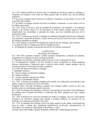 Art. 1.561. Embora anulável ou mesmo nulo, se contraído de boa-fé por ambos os cônjuges, o
casamento, em relação a estes como aos filhos, produz todos os efeitos até o dia da sentença
anulatória.
§ 1o Se um dos cônjuges estava de boa-fé ao celebrar o casamento, os seus efeitos civis só a ele
e aos filhos aproveitarão.
§ 2o Se ambos os cônjuges estavam de má-fé ao celebrar o casamento, os seus efeitos civis só
aos filhos aproveitarão.
Art. 1.562. Antes de mover a ação de nulidade do casamento, a de anulação, a de separação
judicial, a de divórcio direto ou a de dissolução de união estável, poderá requerer a parte,
comprovando sua necessidade, a separação de corpos, que será concedida pelo juiz com a
possível brevidade.
Art. 1.563. A sentença que decretar a nulidade do casamento retroagirá à data da sua celebração,
sem prejudicar a aquisição de direitos, a título oneroso, por terceiros de boa-fé, nem a resultante
de sentença transitada em julgado.
Art. 1.564. Quando o casamento for anulado por culpa de um dos cônjuges, este incorrerá:
I - na perda de todas as vantagens havidas do cônjuge inocente;
II - na obrigação de cumprir as promessas que lhe fez no contrato antenupcial.

                                           CAPÍTULO IX
                                     Da Eficácia do Casamento
Art. 1.565. Pelo casamento, homem e mulher assumem mutuamente a condição de consortes,
companheiros e responsáveis pelos encargos da família.
§ 1o Qualquer dos nubentes, querendo, poderá acrescer ao seu o sobrenome do outro.
§ 2o O planejamento familiar é de livre decisão do casal, competindo ao Estado propiciar
recursos educacionais e financeiros para o exercício desse direito, vedado qualquer tipo de
coerção por parte de instituições privadas ou públicas.
Art. 1.566. São deveres de ambos os cônjuges:
I - fidelidade recíproca;
II - vida em comum, no domicílio conjugal;
III - mútua assistência;
IV - sustento, guarda e educação dos filhos;
V - respeito e consideração mútuos.
Art. 1.567. A direção da sociedade conjugal será exercida, em colaboração, pelo marido e pela
mulher, sempre no interesse do casal e dos filhos.
Parágrafo único. Havendo divergência, qualquer dos cônjuges poderá recorrer ao juiz, que
decidirá tendo em consideração aqueles interesses.
Art. 1.568. Os cônjuges são obrigados a concorrer, na proporção de seus bens e dos rendimentos
do trabalho, para o sustento da família e a educação dos filhos, qualquer que seja o regime
patrimonial.
Art. 1.569. O domicílio do casal será escolhido por ambos os cônjuges, mas um e outro podem
ausentar-se do domicílio conjugal para atender a encargos públicos, ao exercício de sua
profissão, ou a interesses particulares relevantes.
Art. 1.570. Se qualquer dos cônjuges estiver em lugar remoto ou não sabido, encarcerado por
mais de cento e oitenta dias, interditado judicialmente ou privado, episodicamente, de
consciência, em virtude de enfermidade ou de acidente, o outro
exercerá com exclusividade a direção da família, cabendo-lhe a administração dos bens.
 