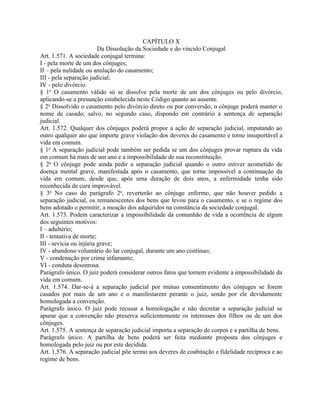 CAPÍTULO X
                         Da Dissolução da Sociedade e do vínculo Conjugal
Art. 1.571. A sociedade conjugal termina:
I - pela morte de um dos cônjuges;
II – pela nulidade ou anulação do casamento;
III - pela separação judicial;
IV - pelo divórcio.
§ 1o O casamento válido só se dissolve pela morte de um dos cônjuges ou pelo divórcio,
aplicando-se a presunção estabelecida neste Código quanto ao ausente.
§ 2o Dissolvido o casamento pelo divórcio direto ou por conversão, o cônjuge poderá manter o
nome de casado; salvo, no segundo caso, dispondo em contrário a sentença de separação
judicial.
Art. 1.572. Qualquer dos cônjuges poderá propor a ação de separação judicial, imputando ao
outro qualquer ato que importe grave violação dos deveres do casamento e torne insuportável a
vida em comum.
§ 1o A separação judicial pode também ser pedida se um dos cônjuges provar ruptura da vida
em comum há mais de um ano e a impossibilidade de sua reconstituição.
§ 2o O cônjuge pode ainda pedir a separação judicial quando o outro estiver acometido de
doença mental grave, manifestada após o casamento, que torne impossível a continuação da
vida em comum, desde que, após uma duração de dois anos, a enfermidade tenha sido
reconhecida de cura improvável.
§ 3o No caso do parágrafo 2o, reverterão ao cônjuge enfermo, que não houver pedido a
separação judicial, os remanescentes dos bens que levou para o casamento, e se o regime dos
bens adotado o permitir, a meação dos adquiridos na constância da sociedade conjugal.
Art. 1.573. Podem caracterizar a impossibilidade da comunhão de vida a ocorrência de algum
dos seguintes motivos:
I – adultério;
II - tentativa de morte;
III - sevícia ou injúria grave;
IV - abandono voluntário do lar conjugal, durante um ano contínuo;
V - condenação por crime infamante;
VI - conduta desonrosa.
Parágrafo único. O juiz poderá considerar outros fatos que tornem evidente a impossibilidade da
vida em comum.
Art. 1.574. Dar-se-á a separação judicial por mútuo consentimento dos cônjuges se forem
casados por mais de um ano e o manifestarem perante o juiz, sendo por ele devidamente
homologada a convenção.
Parágrafo único. O juiz pode recusar a homologação e não decretar a separação judicial se
apurar que a convenção não preserva suficientemente os interesses dos filhos ou de um dos
cônjuges.
Art. 1.575. A sentença de separação judicial importa a separação de corpos e a partilha de bens.
Parágrafo único. A partilha de bens poderá ser feita mediante proposta dos cônjuges e
homologada pelo juiz ou por este decidida.
Art. 1.576. A separação judicial põe termo aos deveres de coabitação e fidelidade recíproca e ao
regime de bens.
 