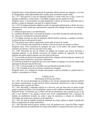 Parágrafo único. O procedimento judicial da separação caberá somente aos cônjuges, e, no caso
de incapacidade, serão representados pelo curador, pelo ascendente ou pelo irmão.
Art. 1.577. Seja qual for a causa da separação judicial e o modo como esta se faça, é lícito aos
cônjuges restabelecer, a todo tempo, a sociedade conjugal, por ato regular em juízo.
Parágrafo único. A reconciliação em nada prejudicará o direito de terceiros, adquirido antes e
durante o estado de separado, seja qual for o regime de bens.
Art. 1.578. O cônjuge declarado culpado na ação de separação judicial perde o direito de usar o
sobrenome do outro, desde que expressamente requerido pelo cônjuge inocente e se a alteração
não acarretar:
I - evidente prejuízo para a sua identificação;
II - manifesta distinção entre o seu nome de família e o dos filhos havidos da união dissolvida;
III - dano grave reconhecido na decisão judicial.
§ 1o O cônjuge inocente na ação de separação judicial poderá renunciar, a qualquer momento,
ao direito de usar o sobrenome do outro.
§ 2o Nos demais casos caberá a opção pela conservação do nome de casado.
Art. 1.579. O divórcio não modificará os direitos e deveres dos pais em relação aos filhos.
Parágrafo único. Novo casamento de qualquer dos pais, ou de ambos, não poderá importar
restrições aos direitos e deveres previstos neste artigo.
Art. 1.580. Decorrido um ano do trânsito em julgado da sentença que houver decretado a
separação judicial, ou da decisão concessiva da medida cautelar de separação de corpos,
qualquer das partes poderá requerer sua conversão em divórcio.
§ 1o A conversão em divórcio da separação judicial dos cônjuges será decretada por sentença, da
qual não constará referência à causa que a determinou.
§ 2o O divórcio poderá ser requerido, por um ou por ambos os cônjuges, no caso de comprovada
separação de fato por mais de dois anos.
Art. 1.581. O divórcio pode ser concedido sem que haja prévia partilha de bens.
Art. 1.582. O pedido de divórcio somente competirá aos cônjuges.
Parágrafo único. Se o cônjuge for incapaz para propor a ação ou defender-se, poderá fazê-lo o
curador, o ascendente ou o irmão.

                                          CAPÍTULO XI
                                 Da Proteção da Pessoa dos Filhos
Art. 1.583. No caso de dissolução da sociedade ou do vínculo conjugal pela separação judicial
por mútuo consentimento ou pelo divórcio direto consensual, observar-se-á o que os cônjuges
acordarem sobre a guarda dos filhos.
Art. 1.584. Decretada a separação judicial ou o divórcio, sem que haja entre as partes acordo
quanto à guarda dos filhos, será ela atribuída a quem revelar melhores condições para exercê-la.
Parágrafo único. Verificando que os filhos não devem permanecer sob a guarda do pai ou da
mãe, o juiz deferirá a sua guarda à pessoa que revele compatibilidade com a natureza da
medida, de preferência levando em conta o grau de parentesco e relação de afinidade e
afetividade, de acordo com o disposto na lei específica.
Art. 1.585. Em sede de medida cautelar de separação de corpos, aplica-se quanto à guarda dos
filhos as disposições do artigo antecedente.
Art. 1.586. Havendo motivos graves, poderá o juiz, em qualquer caso, a bem dos filhos, regular
de maneira diferente da estabelecida nos artigos antecedentes a situação deles para com os pais.
 