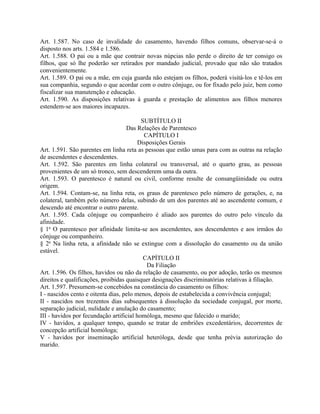 Art. 1.587. No caso de invalidade do casamento, havendo filhos comuns, observar-se-á o
disposto nos arts. 1.584 e 1.586.
Art. 1.588. O pai ou a mãe que contrair novas núpcias não perde o direito de ter consigo os
filhos, que só lhe poderão ser retirados por mandado judicial, provado que não são tratados
convenientemente.
Art. 1.589. O pai ou a mãe, em cuja guarda não estejam os filhos, poderá visitá-los e tê-los em
sua companhia, segundo o que acordar com o outro cônjuge, ou for fixado pelo juiz, bem como
fiscalizar sua manutenção e educação.
Art. 1.590. As disposições relativas à guarda e prestação de alimentos aos filhos menores
estendem-se aos maiores incapazes.

                                          SUBTÍTULO II
                                    Das Relações de Parentesco
                                           CAPÍTULO I
                                         Disposições Gerais
Art. 1.591. São parentes em linha reta as pessoas que estão umas para com as outras na relação
de ascendentes e descendentes.
Art. 1.592. São parentes em linha colateral ou transversal, até o quarto grau, as pessoas
provenientes de um só tronco, sem descenderem uma da outra.
Art. 1.593. O parentesco é natural ou civil, conforme resulte de consangüinidade ou outra
origem.
Art. 1.594. Contam-se, na linha reta, os graus de parentesco pelo número de gerações, e, na
colateral, também pelo número delas, subindo de um dos parentes até ao ascendente comum, e
descendo até encontrar o outro parente.
Art. 1.595. Cada cônjuge ou companheiro é aliado aos parentes do outro pelo vínculo da
afinidade.
§ 1o O parentesco por afinidade limita-se aos ascendentes, aos descendentes e aos irmãos do
cônjuge ou companheiro.
§ 2o Na linha reta, a afinidade não se extingue com a dissolução do casamento ou da união
estável.
                                           CAPÍTULO II
                                            Da Filiação
Art. 1.596. Os filhos, havidos ou não da relação de casamento, ou por adoção, terão os mesmos
direitos e qualificações, proibidas quaisquer designações discriminatórias relativas à filiação.
Art. 1.597. Presumem-se concebidos na constância do casamento os filhos:
I - nascidos cento e oitenta dias, pelo menos, depois de estabelecida a convivência conjugal;
II - nascidos nos trezentos dias subsequentes à dissolução da sociedade conjugal, por morte,
separação judicial, nulidade e anulação do casamento;
III - havidos por fecundação artificial homóloga, mesmo que falecido o marido;
IV - havidos, a qualquer tempo, quando se tratar de embriões excedentários, decorrentes de
concepção artificial homóloga;
V - havidos por inseminação artificial heteróloga, desde que tenha prévia autorização do
marido.
 