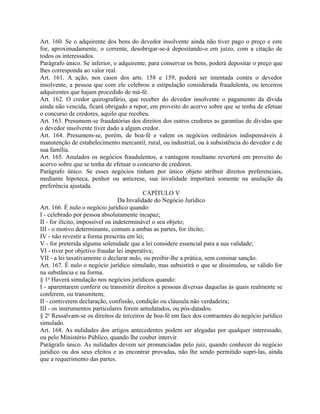 Art. 160. Se o adquirente dos bens do devedor insolvente ainda não tiver pago o preço e este
for, aproximadamente, o corrente, desobrigar-se-á depositando-o em juízo, com a citação de
todos os interessados.
Parágrafo único. Se inferior, o adquirente, para conservar os bens, poderá depositar o preço que
lhes corresponda ao valor real.
Art. 161. A ação, nos casos dos arts. 158 e 159, poderá ser intentada contra o devedor
insolvente, a pessoa que com ele celebrou a estipulação considerada fraudulenta, ou terceiros
adquirentes que hajam procedido de má-fé.
Art. 162. O credor quirografário, que receber do devedor insolvente o pagamento da dívida
ainda não vencida, ficará obrigado a repor, em proveito do acervo sobre que se tenha de efetuar
o concurso de credores, aquilo que recebeu.
Art. 163. Presumem-se fraudatórias dos direitos dos outros credores as garantias de dívidas que
o devedor insolvente tiver dado a algum credor.
Art. 164. Presumem-se, porém, de boa-fé e valem os negócios ordinários indispensáveis à
manutenção de estabelecimento mercantil, rural, ou industrial, ou à subsistência do devedor e de
sua família.
Art. 165. Anulados os negócios fraudulentos, a vantagem resultante reverterá em proveito do
acervo sobre que se tenha de efetuar o concurso de credores.
Parágrafo único. Se esses negócios tinham por único objeto atribuir direitos preferenciais,
mediante hipoteca, penhor ou anticrese, sua invalidade importará somente na anulação da
preferência ajustada.
                                            CAPÍTULO V
                                  Da Invalidade do Negócio Jurídico
Art. 166. É nulo o negócio jurídico quando:
I - celebrado por pessoa absolutamente incapaz;
II - for ilícito, impossível ou indeterminável o seu objeto;
III - o motivo determinante, comum a ambas as partes, for ilícito;
IV - não revestir a forma prescrita em lei;
V - for preterida alguma solenidade que a lei considere essencial para a sua validade;
VI - tiver por objetivo fraudar lei imperativa;
VII - a lei taxativamente o declarar nulo, ou proibir-lhe a prática, sem cominar sanção.
Art. 167. É nulo o negócio jurídico simulado, mas subsistirá o que se dissimulou, se válido for
na substância e na forma.
§ 1o Haverá simulação nos negócios jurídicos quando:
I - aparentarem conferir ou transmitir direitos a pessoas diversas daquelas às quais realmente se
conferem, ou transmitem;
II - contiverem declaração, confissão, condição ou cláusula não verdadeira;
III - os instrumentos particulares forem antedatados, ou pós-datados.
§ 2o Ressalvam-se os direitos de terceiros de boa-fé em face dos contraentes do negócio jurídico
simulado.
Art. 168. As nulidades dos artigos antecedentes podem ser alegadas por qualquer interessado,
ou pelo Ministério Público, quando lhe couber intervir.
Parágrafo único. As nulidades devem ser pronunciadas pelo juiz, quando conhecer do negócio
jurídico ou dos seus efeitos e as encontrar provadas, não lhe sendo permitido supri-las, ainda
que a requerimento das partes.
 