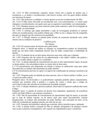 Art. 1.612. O filho reconhecido, enquanto menor, ficará sob a guarda do genitor que o
reconheceu, e, se ambos o reconheceram e não houver acordo, sob a de quem melhor atender
aos interesses do menor.
Art. 1.613. São ineficazes a condição e o termo apostos ao ato de reconhecimento do filho.
Art. 1.614. O filho maior não pode ser reconhecido sem o seu consentimento, e o menor pode
impugnar o reconhecimento, nos quatro anos que se seguirem à maioridade, ou à emancipação.
Art. 1.615. Qualquer pessoa, que justo interesse tenha, pode contestar a ação de investigação de
paternidade, ou maternidade.
Art. 1.616. A sentença que julgar procedente a ação de investigação produzirá os mesmos
efeitos do reconhecimento; mas poderá ordenar que o filho se crie e eduque fora da companhia
dos pais ou daquele que lhe contestou essa qualidade.
Art. 1.617. A filiação materna ou paterna pode resultar de casamento declarado nulo, ainda
mesmo sem as condições do putativo.
                                         CAPÍTULO IV
                                           Da Adoção
Art. 1.618. Só a pessoa maior de dezoito anos pode adotar.
Parágrafo único. A adoção por ambos os cônjuges ou companheiros poderá ser formalizada,
desde que um deles tenha completado dezoito anos de idade, comprovada a estabilidade da
família.
Art. 1.619. O adotante há de ser pelo menos dezesseis anos mais velho que o adotado.
Art. 1.620. Enquanto não der contas de sua administração e não saldar o débito, não poderá o
tutor ou o curador adotar o pupilo ou o curatelado.
Art. 1.621. A adoção depende de consentimento dos pais ou dos representantes legais, de quem
se deseja adotar, e da concordância deste, se contar mais de doze anos.
§ 1o O consentimento será dispensado em relação à criança ou adolescente cujos pais sejam
desconhecidos ou tenham sido destituídos do poder familiar.
§ 2o O consentimento previsto no caput é revogável até a publicação da sentença constitutiva da
adoção.
Art. 1.622. Ninguém pode ser adotado por duas pessoas, salvo se forem marido e mulher, ou se
viverem em união estável.
Parágrafo único. Os divorciados e os judicialmente separados poderão adotar conjuntamente,
contanto que acordem sobre a guarda e o regime de visitas, e desde que o estágio de
convivência tenha sido iniciado na constância da sociedade conjugal.
Art. 1.623. A adoção obedecerá a processo judicial, observados os requisitos estabelecidos neste
Código.
Parágrafo único. A adoção de maiores de dezoito anos dependerá, igualmente, da assistência
efetiva do Poder Público e de sentença constitutiva.
Art. 1.624. Não há necessidade do consentimento do representante legal do menor, se provado
que se trata de infante exposto, ou de menor cujos pais sejam desconhecidos, estejam
desaparecidos, ou tenham sido destituídos do poder familiar, sem nomeação de tutor; ou de
órfão não reclamado por qualquer parente, por mais de um ano.
Art. 1.625. Somente será admitida a adoção que constituir efetivo benefício para o adotando.
Art. 1.626. A adoção atribui a situação de filho ao adotado, desligando-o de qualquer vínculo
com os pais e parentes consangüíneos, salvo quanto aos impedimentos para o casamento.
 
