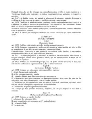 Parágrafo único. Se um dos cônjuges ou companheiros adota o filho do outro, mantêm-se os
vínculos de filiação entre o adotado e o cônjuge ou companheiro do adotante e os respectivos
parentes.
Art. 1.627. A decisão confere ao adotado o sobrenome do adotante, podendo determinar a
modificação de seu prenome, se menor, a pedido do adotante ou do adotado.
Art. 1.628. Os efeitos da adoção começam a partir do trânsito em julgado da sentença, exceto se
o adotante vier a falecer no curso do procedimento, caso em que terá força retroativa à data do
óbito. As relações de parentesco se estabelecem não só entre o
adotante e o adotado, como também entre aquele e os descendentes deste e entre o adotado e
todos os parentes do adotante.
Art. 1.629. A adoção por estrangeiro obedecerá aos casos e condições que forem estabelecidos
em lei.
                                          CAPÍTULO V
                                       Do Poder FAMILIAR
                                              Seção I
                                        Disposições Gerais
Art. 1.630. Os filhos estão sujeitos ao poder familiar, enquanto menores.
Art. 1.631. Durante o casamento e a união estável, compete o poder familiar aos pais; na falta
ou impedimento de um deles, o outro o exercerá com exclusividade.
Parágrafo único. Divergindo os pais quanto ao exercício do poder familiar, é assegurado a
qualquer deles recorrer ao juiz para solução do desacordo.
Art. 1.632. A separação judicial, o divórcio e a dissolução da união estável não alteram as
relações entre pais e filhos senão quanto ao direito, que aos primeiros cabe, de terem em sua
companhia os segundos.
Art. 1.633. O filho, não reconhecido pelo pai, fica sob poder familiar exclusivo da mãe; se a
mãe não for conhecida ou capaz de exercê-lo, dar-se-á tutor ao menor.
                                             Seção II
                                  Do Exercício do Poder Familiar
Art. 1.634. Compete aos pais, quanto à pessoa dos filhos menores:
I - dirigir-lhes a criação e educação;
II - tê-los em sua companhia e guarda;
III - conceder-lhes ou negar-lhes consentimento para casarem;
IV - nomear-lhes tutor por testamento ou documento autêntico, se o outro dos pais não lhe
sobreviver, ou o sobrevivo não puder exercer o poder familiar;
V - representá-los, até aos dezesseis anos, nos atos da vida civil, e assisti-los, após essa idade,
nos atos em que forem partes, suprindo-lhes o consentimento;
VI - reclamá-los de quem ilegalmente os detenha;
VII - exigir que lhes prestem obediência, respeito e os serviços próprios de sua idade e
condição.
                                             Seção III
                             Da Suspensão e Extinção do Poder Familiar
Art. 1.635. Extingue-se o poder familiar:
I - pela morte dos pais ou do filho;
II - pela emancipação, nos termos do art. 5o, parágrafo único;
III - pela maioridade;
IV - pela adoção;
 