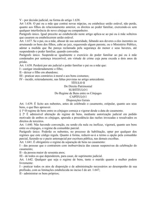 V - por decisão judicial, na forma do artigo 1.638.
Art 1.636. O pai ou a mãe que contrai novas núpcias, ou estabelece união estável, não perde,
quanto aos filhos do relacionamento anterior, os direitos ao poder familiar, exercendo-os sem
qualquer interferência do novo cônjuge ou companheiro.
Parágrafo único. Igual preceito ao estabelecido neste artigo aplica-se ao pai ou à mãe solteiros
que casarem ou estabelecerem união estável.
Art. 1.637. Se o pai, ou a mãe, abusar de sua autoridade, faltando aos deveres a eles inerentes ou
arruinando os bens dos filhos, cabe ao juiz, requerendo algum parente, ou o Ministério Público,
adotar a medida que lhe pareça reclamada pela segurança do menor e seus haveres, até
suspendendo o poder familiar, quando convenha.
Parágrafo único. Suspende-se igualmente o exercício do poder familiar ao pai ou à mãe
condenados por sentença irrecorrível, em virtude de crime cuja pena exceda a dois anos de
prisão.
Art. 1.638. Perderá por ato judicial o poder familiar o pai ou a mãe que:
I - castigar imoderadamente o filho;
II - deixar o filho em abandono;
III - praticar atos contrários à moral e aos bons costumes;
IV - incidir, reiteradamente, nas faltas previstas no artigo antecedente.
                                             TÍTULO II
                                       Do Direito Patrimonial
                                           SUBTÍTULO I
                                Do Regime de Bens entre os Cônjuges
                                            CAPÍTULO I
                                          Disposições Gerais
Art. 1.639. É lícito aos nubentes, antes de celebrado o casamento, estipular, quanto aos seus
bens, o que lhes aprouver.
§ 1o O regime de bens entre os cônjuges começa a vigorar desde a data do casamento.
§ 2o É admissível alteração do regime de bens, mediante autorização judicial em pedido
motivado de ambos os cônjuges, apurada a procedência das razões invocadas e ressalvados os
direitos de terceiros.
Art. 1.640. Não havendo convenção, ou sendo ela nula ou ineficaz, vigorará, quanto aos bens
entre os cônjuges, o regime da comunhão parcial.
Parágrafo único. Poderão os nubentes, no processo de habilitação, optar por qualquer dos
regimes que este código regula. Quanto à forma, reduzir-se-á a termo a opção pela comunhão
parcial, fazendo-se o pacto antenupcial por escritura pública, nas demais escolhas.
Art. 1.641. É obrigatório o regime da separação de bens no casamento:
I - das pessoas que o contraírem com inobservância das causas suspensivas da celebração do
casamento;
II - da pessoa maior de sessenta anos;
III - de todos os que dependerem, para casar, de suprimento judicial.
Art. 1.642. Qualquer que seja o regime de bens, tanto o marido quanto a mulher podem
livremente:
I - praticar todos os atos de disposição e de administração necessários ao desempenho de sua
profissão, com as limitações estabelecida no inciso I do art. 1.647;
II - administrar os bens próprios;
 