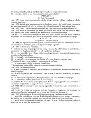 II - como procurador, se tiver mandato expresso ou tácito para os administrar;
III - como depositário, se não for usufrutuário, nem administrador.
                                           CAPÍTULO II
                                       Do Pacto Antenupcial
Art. 1.653. É nulo o pacto antenupcial se não for feito por escritura pública, e ineficaz se não lhe
seguir o casamento.
Art. 1.654. A eficácia do pacto antenupcial, realizado por menor, fica condicionada à aprovação
de seu representante legal, salvo as hipóteses de regime obrigatório de separação de bens.
Art. 1.655. É nula a convenção ou cláusula dela que contravenha disposição absoluta de lei.
Art. 1.656. No pacto antenupcial, que adotar o regime de participação final nos aqüestos, poder-
se-á convencionar a livre disposição dos bens imóveis, desde que particulares.
Art. 1.657. As convenções antenupciais não terão efeito perante terceiros senão depois de
registradas, em livro especial, pelo oficial do Registro de Imóveis do domicílio dos cônjuges.
                                           CAPÍTULO III
                                 Do Regime de Comunhão Parcial
Art. 1.658. No regime de comunhão parcial, comunicam-se os bens que sobrevierem ao casal,
na constância do casamento, com as exceções dos artigos seguintes.
Art. 1.659. Excluem-se da comunhão:
I - os bens que cada cônjuge possuir ao casar, e os que lhe sobrevierem, na constância do
casamento, por doação ou sucessão, e os sub-rogados em seu lugar;
II - os bens adquiridos com valores exclusivamente pertencentes a um dos cônjuges em sub-
rogação dos bens particulares;
III - as obrigações anteriores ao casamento;
IV - as obrigações provenientes de atos ilícitos, salvo reversão em proveito do casal;
V - os bens de uso pessoal, os livros e instrumentos de profissão;
VI - os proventos do trabalho pessoal de cada cônjuge;
VII - as pensões, meios-soldos, montepios e outras rendas semelhantes.
Art. 1.660. Entram na comunhão:
I - os bens adquiridos na constância do casamento por título oneroso, ainda que só em nome de
um dos cônjuges;
II - os bens adquiridos por fato eventual, com ou sem o concurso de trabalho ou despesa
anterior;
III - os bens adquiridos por doação, herança ou legado, em favor de ambos os cônjuges;
IV - as benfeitorias em bens particulares de cada cônjuge;
V - os frutos dos bens comuns, ou dos particulares de cada cônjuge, percebidos na constância do
casamento, ou pendentes ao tempo de cessar a comunhão.
Art. 1.661. São incomunicáveis os bens cuja aquisição tiver por título uma causa anterior ao
casamento.
Art. 1.662. No regime da comunhão parcial, presumem-se adquiridos na constância do
casamento os bens móveis, quando não se provar que o foram em data anterior.
Art. 1.663. A administração do patrimônio comum compete a qualquer dos cônjuges.
§ 1o As dívidas contraídas no exercício da administração obrigam os bens comuns e particulares
do cônjuge que os administra, e os do outro na razão do proveito que houver auferido.
§ 2o A anuência de ambos os cônjuges é necessária para os atos, a título gratuito, que impliquem
cessão do uso ou gozo dos bens comuns.
 