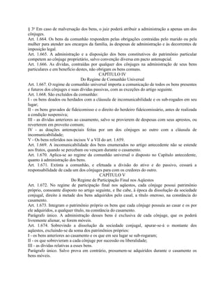 § 3o Em caso de malversação dos bens, o juiz poderá atribuir a administração a apenas um dos
cônjuges.
Art. 1.664. Os bens da comunhão respondem pelas obrigações contraídas pelo marido ou pela
mulher para atender aos encargos da família, às despesas de administração e às decorrentes de
imposição legal.
Art. 1.665. A administração e a disposição dos bens constitutivos do patrimônio particular
competem ao cônjuge proprietário, salvo convenção diversa em pacto antenupcial.
Art. 1.666. As dívidas, contraídas por qualquer dos cônjuges na administração de seus bens
particulares e em benefício destes, não obrigam os bens comuns.
                                          CAPÍTULO IV
                                 Do Regime de Comunhão Universal
Art. 1.667. O regime de comunhão universal importa a comunicação de todos os bens presentes
e futuros dos cônjuges e suas dívidas passivas, com as exceções do artigo seguinte.
Art. 1.668. São excluídos da comunhão:
I - os bens doados ou herdados com a cláusula de incomunicabilidade e os sub-rogados em seu
lugar;
II - os bens gravados de fideicomisso e o direito do herdeiro fideicomissário, antes de realizada
a condição suspensiva;
III - as dívidas anteriores ao casamento, salvo se provierem de despesas com seus aprestos, ou
reverterem em proveito comum;
IV - as doações antenupciais feitas por um dos cônjuges ao outro com a cláusula de
incomunicabilidade;
V - Os bens referidos nos incisos V a VII do art. 1.659.
Art. 1.669. A incomunicabilidade dos bens enumerados no artigo antecedente não se estende
aos frutos, quando se percebam ou vençam durante o casamento.
Art. 1.670. Aplica-se ao regime da comunhão universal o disposto no Capítulo antecedente,
quanto à administração dos bens.
Art. 1.671. Extinta a comunhão, e efetuada a divisão do ativo e do passivo, cessará a
responsabilidade de cada um dos cônjuges para com os credores do outro.
                                           CAPÍTULO V
                           Do Regime de Participação Final nos Aqüestos
Art. 1.672. No regime de participação final nos aqüestos, cada cônjuge possui patrimônio
próprio, consoante disposto no artigo seguinte, e lhe cabe, à época da dissolução da sociedade
conjugal, direito à metade dos bens adquiridos pelo casal, a título oneroso, na constância do
casamento.
Art. 1.673. Integram o patrimônio próprio os bens que cada cônjuge possuía ao casar e os por
ele adquiridos, a qualquer título, na constância do casamento.
Parágrafo único. A administração desses bens é exclusiva de cada cônjuge, que os poderá
livremente alienar, se forem móveis.
Art. 1.674. Sobrevindo a dissolução da sociedade conjugal, apurar-se-á o montante dos
aqüestos, excluindo-se da soma dos patrimônios próprios:
I - os bens anteriores ao casamento e os que em seu lugar se sub-rogaram;
II - os que sobrevieram a cada cônjuge por sucessão ou liberalidade;
III - as dívidas relativas a esses bens.
Parágrafo único. Salvo prova em contrário, presumem-se adquiridos durante o casamento os
bens móveis.
 