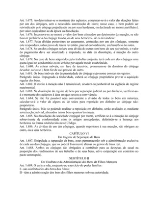 Art. 1.675. Ao determinar-se o montante dos aqüestos, computar-se-á o valor das doações feitas
por um dos cônjuges, sem a necessária autorização do outro; nesse caso, o bem poderá ser
reivindicado pelo cônjuge prejudicado ou por seus herdeiros, ou declarado no monte partilhável,
por valor equivalente ao da época da dissolução.
Art. 1.676. Incorpora-se ao monte o valor dos bens alienados em detrimento da meação, se não
houver preferência do cônjuge lesado, ou de seus herdeiros, de os reivindicar.
Art. 1.677. Pelas dívidas posteriores ao casamento, contraídas por um dos cônjuges, somente
este responderá, salvo prova de terem revertido, parcial ou totalmente, em benefício do outro.
Art. 1.678. Se um dos cônjuges solveu uma dívida do outro com bens do seu patrimônio, o valor
do pagamento deve ser atualizado e imputado, na data da dissolução, à meação do outro
cônjuge.
Art. 1.679. No caso de bens adquiridos pelo trabalho conjunto, terá cada um dos cônjuges uma
quota igual no condomínio ou no crédito por aquele modo estabelecido.
Art. 1.680. As coisas móveis, em face de terceiros, presumem-se do domínio do cônjuge
devedor, salvo se o bem for de uso pessoal do outro.
Art. 1.681. Os bens imóveis são de propriedade do cônjuge cujo nome constar no registro.
Parágrafo único. Impugnada a titularidade, caberá ao cônjuge proprietário provar a aquisição
regular dos bens.
Art. 1.682. O direito à meação não é renunciável, cessível ou penhorável na vigência do regime
matrimonial.
Art. 1.683. Na dissolução do regime de bens por separação judicial ou por divórcio, verificar-se-
á o montante dos aqüestos à data em que cessou a convivência.
Art. 1.684. Se não for possível nem conveniente a divisão de todos os bens em natureza,
calcular-se-á o valor de alguns ou de todos para reposição em dinheiro ao cônjuge não-
proprietário.
Parágrafo único. Não se podendo realizar a reposição em dinheiro, serão avaliados e, mediante
autorização judicial, alienados tantos bens quantos bastarem.
Art. 1.685. Na dissolução da sociedade conjugal por morte, verificar-se-á a meação do cônjuge
sobrevivente de conformidade com os artigos antecedentes, deferindo-se a herança aos
herdeiros na forma estabelecida neste Código.
Art. 1.686. As dívidas de um dos cônjuges, quando superiores à sua meação, não obrigam ao
outro, ou a seus herdeiros.
                                          CAPÍTULO VI
                                 Do Regime de Separação de Bens
Art. 1.687. Estipulada a separação de bens, estes permanecerão sob a administração exclusiva
de cada um dos cônjuges, que os poderá livremente alienar ou gravar de ônus real.
Art. 1.688. Ambos os cônjuges são obrigados a contribuir para as despesas do casal na
proporção dos rendimentos de seu trabalho e de seus bens, salvo estipulação em contrário no
pacto antenupcial.
                                          SUBTÍTULO II
                   Do Usufruto e da Administração dos Bens de Filhos Menores
Art. 1.689. O pai e a mãe, enquanto no exercício do poder familiar:
I - são usufrutuários dos bens dos filhos;
II - têm a administração dos bens dos filhos menores sob sua autoridade.
 