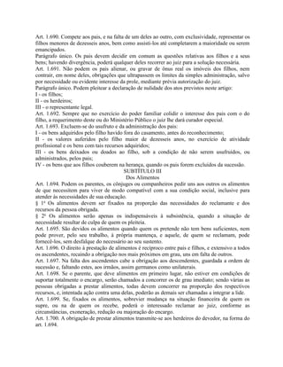 Art. 1.690. Compete aos pais, e na falta de um deles ao outro, com exclusividade, representar os
filhos menores de dezesseis anos, bem como assisti-los até completarem a maioridade ou serem
emancipados.
Parágrafo único. Os pais devem decidir em comum as questões relativas aos filhos e a seus
bens; havendo divergência, poderá qualquer deles recorrer ao juiz para a solução necessária.
Art. 1.691. Não podem os pais alienar, ou gravar de ônus real os imóveis dos filhos, nem
contrair, em nome deles, obrigações que ultrapassem os limites da simples administração, salvo
por necessidade ou evidente interesse da prole, mediante prévia autorização do juiz.
Parágrafo único. Podem pleitear a declaração de nulidade dos atos previstos neste artigo:
I - os filhos;
II - os herdeiros;
III - o representante legal.
Art. 1.692. Sempre que no exercício do poder familiar colidir o interesse dos pais com o do
filho, a requerimento deste ou do Ministério Público o juiz lhe dará curador especial.
Art. 1.693. Excluem-se do usufruto e da administração dos pais:
I - os bens adquiridos pelo filho havido fora do casamento, antes do reconhecimento;
II - os valores auferidos pelo filho maior de dezesseis anos, no exercício de atividade
profissional e os bens com tais recursos adquiridos;
III - os bens deixados ou doados ao filho, sob a condição de não serem usufruídos, ou
administrados, pelos pais;
IV - os bens que aos filhos couberem na herança, quando os pais forem excluídos da sucessão.
                                         SUBTÍTULO III
                                          Dos Alimentos
Art. 1.694. Podem os parentes, os cônjuges ou companheiros pedir uns aos outros os alimentos
de que necessitem para viver de modo compatível com a sua condição social, inclusive para
atender às necessidades de sua educação.
§ 1o Os alimentos devem ser fixados na proporção das necessidades do reclamante e dos
recursos da pessoa obrigada.
§ 2o Os alimentos serão apenas os indispensáveis à subsistência, quando a situação de
necessidade resultar de culpa de quem os pleiteia.
Art. 1.695. São devidos os alimentos quando quem os pretende não tem bens suficientes, nem
pode prover, pelo seu trabalho, à própria mantença, e aquele, de quem se reclamam, pode
fornecê-los, sem desfalque do necessário ao seu sustento.
Art. 1.696. O direito à prestação de alimentos é recíproco entre pais e filhos, e extensivo a todos
os ascendentes, recaindo a obrigação nos mais próximos em grau, uns em falta de outros.
Art. 1.697. Na falta dos ascendentes cabe a obrigação aos descendentes, guardada a ordem de
sucessão e, faltando estes, aos irmãos, assim germanos como unilaterais.
Art. 1.698. Se o parente, que deve alimentos em primeiro lugar, não estiver em condições de
suportar totalmente o encargo, serão chamados a concorrer os de grau imediato; sendo várias as
pessoas obrigadas a prestar alimentos, todas devem concorrer na proporção dos respectivos
recursos, e, intentada ação contra uma delas, poderão as demais ser chamadas a integrar a lide.
Art. 1.699. Se, fixados os alimentos, sobrevier mudança na situação financeira de quem os
supre, ou na de quem os recebe, poderá o interessado reclamar ao juiz, conforme as
circunstâncias, exoneração, redução ou majoração do encargo.
Art. 1.700. A obrigação de prestar alimentos transmite-se aos herdeiros do devedor, na forma do
art. 1.694.
 