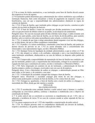 § 2o Se se tratar de títulos nominativos, a sua instituição como bem de família deverá constar
dos respectivos livros de registro.
§ 3o O instituidor poderá determinar que a administração dos valores mobiliários seja confiada a
instituição financeira, bem como disciplinar a forma de pagamento da respectiva renda aos
beneficiários, caso em que a responsabilidade dos administradores obedecerá às regras do
contrato de depósito.
Art. 1.714. O bem de família, quer instituído pelos cônjuges ou por terceiro, constitui-se pelo
registro de seu título no Registro de Imóveis.
Art. 1.715. O bem de família é isento de execução por dívidas posteriores à sua instituição,
salvo as que provierem de tributos relativos ao prédio, ou de despesas de condomínio.
Parágrafo único. No caso de execução pelas dívidas referidas neste artigo, o saldo existente será
aplicado em outro prédio, como bem de família, ou em títulos da dívida pública, para sustento
familiar, salvo se motivos relevantes aconselharem outra solução, a critério do juiz.
Art. 1.716. A isenção de que trata o artigo antecedente durará enquanto viver um dos cônjuges,
ou, na falta destes, até que os filhos completem a maioridade.
Art. 1.717. O prédio e os valores mobiliários, constituídos como bem da família, não podem ter
destino diverso do previsto no art. 1.712 ou serem alienados sem o consentimento dos
interessados e seus representantes legais, ouvido o Ministério Público.
Art. 1.718. Qualquer forma de liquidação da entidade administradora, a que se refere o § 3 o do
art. 1.713, não atingirá os valores a ela confiados, ordenando o juiz a sua transferência para
outra instituição semelhante, obedecendo-se, no caso de falência, ao disposto sobre pedido de
restituição.
Art. 1.719. Comprovada a impossibilidade da manutenção do bem de família nas condições em
que foi instituído, poderá o juiz, a requerimento dos interessados, extingui-lo ou autorizar a sub-
rogação dos bens que o constituem em outros, ouvidos o instituidor e o Ministério Público.
Art. 1.720. Salvo disposição em contrário do ato de instituição, a administração do bem de
família compete a ambos os cônjuges, resolvendo o juiz em caso de divergência.
Parágrafo único. Com o falecimento de ambos os cônjuges, a administração passará ao filho
mais velho, se for maior, e, do contrário, a seu tutor.
Art. 1.721. A dissolução da sociedade conjugal não extingue o bem de família.
Parágrafo único. Dissolvida a sociedade conjugal pela morte de um dos cônjuges, o
sobrevivente poderá pedir a extinção do bem de família, se for o único bem do casal.
Art. 1.722. Extingue-se, igualmente, o bem de família com a morte de ambos os cônjuges e a
maioridade dos filhos, desde que não sujeitos a curatela.
                                            TÍTULO III
                                       DA UNIÃO ESTÁVEL
Art. 1.723. É reconhecida como entidade familiar a união estável entre o homem e a mulher,
configurada na convivência pública, contínua e duradoura e estabelecida com o objetivo de
constituição de família.
§ 1o A união estável não se constituirá se ocorrerem os impedimentos do art. 1.521; não se
aplicando a incidência do inciso VI no caso de a pessoa casada se achar separada de fato ou
judicialmente.
§ 2o As causas suspensivas do art. 1.523 não impedirão a caracterização da união estável.
Art. 1.724. As relações pessoais entre os companheiros obedecerão aos deveres de lealdade,
respeito e assistência, e de guarda, sustento e educação dos filhos.
 