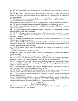 Art. 169. O negócio jurídico nulo não é suscetível de confirmação, nem convalesce pelo decurso
do tempo.
Art. 170. Se, porém, o negócio jurídico nulo contiver os requisitos de outro, subsistirá este
quando o fim a que visavam as partes permitir supor que o teriam querido, se houvessem
previsto a nulidade.
Art. 171. Além dos casos expressamente declarados na lei, é anulável o negócio jurídico:
I - por incapacidade relativa do agente;
II - por vício resultante de erro, dolo, coação, estado de perigo, lesão ou fraude contra credores.
Art. 172. O negócio anulável pode ser confirmado pelas partes, salvo direito de terceiro.
Art. 173. O ato de confirmação deve conter a substância do negócio celebrado e a vontade
expressa de mantê-lo.
Art. 174. É escusada a confirmação expressa, quando o negócio já foi cumprido em parte pelo
devedor, ciente do vício que o inquinava.
Art. 175. A confirmação expressa, ou a execução voluntária de negócio anulável, nos termos
dos arts. 172 a 174, importa a extinção de todas as ações, ou exceções, de que contra ele
dispusesse o devedor.
Art. 176. Quando a anulabilidade do ato resultar da falta de autorização de terceiro, será
validado se este a der posteriormente.
Art. 177. A anulabilidade não tem efeito antes de julgada por sentença, nem se pronuncia de
ofício; só os interessados a podem alegar, e aproveita exclusivamente aos que a alegarem, salvo
o caso de solidariedade ou indivisibilidade.
Art. 178. É de quatro anos o prazo de decadência para pleitear-se a anulação do negócio
jurídico, contado:
I - no caso de coação, do dia em que ela cessar;
II - no de erro, dolo, fraude contra credores, estado de perigo ou lesão, do dia em que se realizou
o negócio jurídico;
III - no de atos de incapazes, do dia em que cessar a incapacidade.
Art. 179. Quando a lei dispuser que determinado ato é anulável, sem estabelecer prazo para
pleitear-se a anulação, será este de dois anos, a contar da data da conclusão do ato.
Art. 180. O menor, entre dezesseis e dezoito anos, não pode, para eximir-se de uma obrigação,
invocar a sua idade se dolosamente a ocultou quando inquirido pela outra parte, ou se, no ato de
obrigar-se, declarou-se maior.
Art. 181. Ninguém pode reclamar o que, por uma obrigação anulada, pagou a um incapaz, se
não provar que reverteu em proveito dele a importância paga.
Art. 182. Anulado o negócio jurídico, restituir-se-ão as partes ao estado em que antes dele se
achavam, e, não sendo possível restituí-las, serão indenizadas com o equivalente.
Art. 183. A invalidade do instrumento não induz a do negócio jurídico sempre que este puder
provar-se por outro meio.
Art. 184. Respeitada a intenção das partes, a invalidade parcial de um negócio jurídico não o
prejudicará na parte válida, se esta for separável; a invalidade da obrigação principal implica a
das obrigações acessórias, mas a destas não induz a da obrigação principal.
                                             TÍTULO II
                                      Dos Atos Jurídicos Lícitos
Art. 185. Aos atos jurídicos lícitos, que não sejam negócios jurídicos, aplicam-se, no que
couber, as disposições do Título anterior.
 