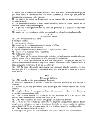 II - aqueles que, no momento de lhes ser deferida a tutela, se acharem constituídos em obrigação
para com o menor, ou tiverem que fazer valer direitos contra este, e aqueles cujos pais, filhos ou
cônjuges tiverem demanda contra o menor;
III - os inimigos do menor, ou de seus pais, ou que tiverem sido por estes expressamente
excluídos da tutela;
IV - os condenados por crime de furto, roubo, estelionato, falsidade, contra a família ou os
costumes, tenham ou não cumprido pena;
V - as pessoas de mau procedimento, ou falhas em probidade, e as culpadas de abuso em
tutorias anteriores;
VI - aqueles que exercerem função pública incompatível com a boa administração da tutela.
                                            Seção III
                                      Da Escusa dos Tutores
Art. 1.736. Podem escusar-se da tutela:
I - mulheres casadas;
II - maiores de sessenta anos;
III - aqueles que tiverem sob sua autoridade mais de três filhos;
IV - os impossibilitados por enfermidade;
V - aqueles que habitarem longe do lugar onde se haja de exercer a tutela;
VI - aqueles que já exercerem tutela ou curatela;
VII - militares em serviço.
Art. 1.737. Quem não for parente do menor não poderá ser obrigado a aceitar a tutela, se houver
no lugar parente idôneo, consangüíneo ou afim, em condições de exercê-la.
Art. 1.738. A escusa apresentar-se-á nos dez dias subseqüentes à designação, sob pena de
entender-se renunciado o direito de alegá-la; se o motivo escusatório ocorrer depois de aceita a
tutela, os dez dias contar-se-ão do em que ele sobrevier.
Art. 1.739. Se o juiz não admitir a escusa, exercerá o nomeado a tutela, enquanto o recurso
interposto não tiver provimento, e responderá desde logo pelas perdas e danos que o menor
venha a sofrer.

                                             Seção IV
                                      Do Exercício da Tutela
Art. 1.740. Incumbe ao tutor, quanto à pessoa do menor:
I - dirigir-lhe a educação, defendê-lo e prestar-lhe alimentos, conforme os seus haveres e
condição;
II - reclamar do juiz que providencie, como houver por bem, quando o menor haja mister
correção;
III - adimplir os demais deveres que normalmente cabem aos pais, ouvida a opinião do menor,
se este já contar doze anos de idade.
Art. 1.741. Incumbe ao tutor, sob a inspeção do juiz, administrar os bens do tutelado, em
proveito deste, cumprindo seus deveres com zelo e boa-fé.
Art. 1.742. Para fiscalização dos atos do tutor, pode o juiz nomear um protutor.
Art. 1.743. Se os bens e interesses administrativos exigirem conhecimentos técnicos, forem
complexos, ou realizados em lugares distantes do domicílio do tutor, poderá este, mediante
aprovação judicial, delegar a outras pessoas físicas ou jurídicas o exercício parcial da tutela.
Art. 1.744. A responsabilidade do juiz será:
I - direta e pessoal, quando não tiver nomeado o tutor, ou não o houver feito oportunamente;
 