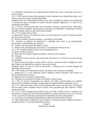 II - subsidiária, quando não tiver exigido garantia legal do tutor, nem o removido, tanto que se
tornou suspeito.
Art. 1.745. Os bens do menor serão entregues ao tutor mediante termo especificado deles e seus
valores, ainda que os pais o tenham dispensado.
Parágrafo único. Se o patrimônio do menor for de valor considerável, poderá o juiz condicionar
o exercício da tutela à prestação de caução bastante, podendo dispensá-la se o tutor for de
reconhecida idoneidade.
Art. 1.746. Se o menor possuir bens, será sustentado e educado a expensas deles, arbitrando o
juiz para tal fim as quantias que lhe pareçam necessárias, considerado o rendimento da fortuna
do pupilo quando o pai ou a mãe não as houver fixado.
Art. 1.747. Compete mais ao tutor:
I - representar o menor, até os dezesseis anos, nos atos da vida civil, e assisti-lo, após essa idade,
nos atos em que for parte;
II - receber as rendas e pensões do menor, e as quantias a ele devidas;
III - fazer-lhe as despesas de subsistência e educação, bem como as de administração,
conservação e melhoramentos de seus bens;
IV - alienar os bens do menor destinados a venda;
V - promover-lhe, mediante preço conveniente, o arrendamento de bens de raiz.
Art. 1.748. Compete também ao tutor, com autorização do juiz:
I - pagar as dívidas do menor;
II - aceitar por ele heranças, legados ou doações, ainda que com encargos;
III - transigir;
IV - vender-lhe os bens móveis, cuja conservação não convier, e os imóveis nos casos em que
for permitido;
V - propor em juízo as ações, ou nelas assistir o menor, e promover todas as diligências a bem
deste, assim como defendê-lo nos pleitos contra ele movidos.
Parágrafo único. No caso de falta de autorização, a eficácia de ato do tutor depende da
aprovação ulterior do juiz.
Art. 1.749. Ainda com a autorização judicial, não pode o tutor, sob pena de nulidade:
I - adquirir por si, ou por interposta pessoa, mediante contrato particular, bens móveis ou
imóveis pertencentes ao menor;
II - dispor dos bens do menor a título gratuito;
III - constituir-se cessionário de crédito ou de direito, contra o menor.
Art. 1.750. Os imóveis pertencentes aos menores sob tutela somente podem ser vendidos
quando houver manifesta vantagem, mediante prévia avaliação judicial e aprovação do juiz.
Art. 1.751. Antes de assumir a tutela, o tutor declarará tudo o que o menor lhe deva, sob pena de
não lhe poder cobrar, enquanto exerça a tutoria, salvo provando que não conhecia o débito
quando a assumiu.
Art. 1.752. O tutor responde pelos prejuízos que, por culpa, ou dolo, causar ao tutelado; mas
tem direito a ser pago pelo que realmente despender no exercício da tutela, salvo no caso do art.
1.734, e a perceber remuneração proporcional à importância dos bens administrados.
§ 1o Ao protutor será arbitrada uma gratificação módica pela fiscalização efetuada.
§ 2o São solidariamente responsáveis pelos prejuízos as pessoas às quais competia fiscalizar a
atividade do tutor, e as que concorreram para o dano.
                                               Seção V
                                        Dos Bens do Tutelado
 