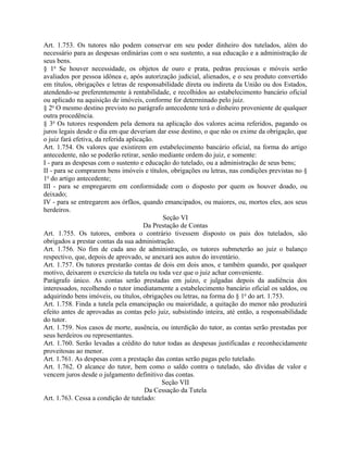 Art. 1.753. Os tutores não podem conservar em seu poder dinheiro dos tutelados, além do
necessário para as despesas ordinárias com o seu sustento, a sua educação e a administração de
seus bens.
§ 1o Se houver necessidade, os objetos de ouro e prata, pedras preciosas e móveis serão
avaliados por pessoa idônea e, após autorização judicial, alienados, e o seu produto convertido
em títulos, obrigações e letras de responsabilidade direta ou indireta da União ou dos Estados,
atendendo-se preferentemente à rentabilidade, e recolhidos ao estabelecimento bancário oficial
ou aplicado na aquisição de imóveis, conforme for determinado pelo juiz.
§ 2o O mesmo destino previsto no parágrafo antecedente terá o dinheiro proveniente de qualquer
outra procedência.
§ 3o Os tutores respondem pela demora na aplicação dos valores acima referidos, pagando os
juros legais desde o dia em que deveriam dar esse destino, o que não os exime da obrigação, que
o juiz fará efetiva, da referida aplicação.
Art. 1.754. Os valores que existirem em estabelecimento bancário oficial, na forma do artigo
antecedente, não se poderão retirar, senão mediante ordem do juiz, e somente:
I - para as despesas com o sustento e educação do tutelado, ou a administração de seus bens;
II - para se comprarem bens imóveis e títulos, obrigações ou letras, nas condições previstas no §
1o do artigo antecedente;
III - para se empregarem em conformidade com o disposto por quem os houver doado, ou
deixado;
IV - para se entregarem aos órfãos, quando emancipados, ou maiores, ou, mortos eles, aos seus
herdeiros.
                                             Seção VI
                                       Da Prestação de Contas
Art. 1.755. Os tutores, embora o contrário tivessem disposto os pais dos tutelados, são
obrigados a prestar contas da sua administração.
Art. 1.756. No fim de cada ano de administração, os tutores submeterão ao juiz o balanço
respectivo, que, depois de aprovado, se anexará aos autos do inventário.
Art. 1.757. Os tutores prestarão contas de dois em dois anos, e também quando, por qualquer
motivo, deixarem o exercício da tutela ou toda vez que o juiz achar conveniente.
Parágrafo único. As contas serão prestadas em juízo, e julgadas depois da audiência dos
interessados, recolhendo o tutor imediatamente a estabelecimento bancário oficial os saldos, ou
adquirindo bens imóveis, ou títulos, obrigações ou letras, na forma do § 1o do art. 1.753.
Art. 1.758. Finda a tutela pela emancipação ou maioridade, a quitação do menor não produzirá
efeito antes de aprovadas as contas pelo juiz, subsistindo inteira, até então, a responsabilidade
do tutor.
Art. 1.759. Nos casos de morte, ausência, ou interdição do tutor, as contas serão prestadas por
seus herdeiros ou representantes.
Art. 1.760. Serão levadas a crédito do tutor todas as despesas justificadas e reconhecidamente
proveitosas ao menor.
Art. 1.761. As despesas com a prestação das contas serão pagas pelo tutelado.
Art. 1.762. O alcance do tutor, bem como o saldo contra o tutelado, são dívidas de valor e
vencem juros desde o julgamento definitivo das contas.
                                             Seção VII
                                        Da Cessação da Tutela
Art. 1.763. Cessa a condição de tutelado:
 