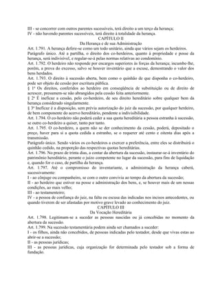 III - se concorrer com outros parentes sucessíveis, terá direito a um terço da herança;
IV - não havendo parentes sucessíveis, terá direito à totalidade da herança.
                                           CAPÍTULO II
                                Da Herança e de sua Administração
Art. 1.791. A herança defere-se como um todo unitário, ainda que vários sejam os herdeiros.
Parágrafo único. Até a partilha, o direito dos co-herdeiros, quanto à propriedade e posse da
herança, será indivisível, e regular-se-á pelas normas relativas ao condomínio.
Art. 1.792. O herdeiro não responde por encargos superiores às forças da herança; incumbe-lhe,
porém, a prova do excesso, salvo se houver inventário que a escuse, demostrando o valor dos
bens herdados.
Art. 1.793. O direito à sucessão aberta, bem como o quinhão de que disponha o co-herdeiro,
pode ser objeto de cessão por escritura pública.
§ 1o Os direitos, conferidos ao herdeiro em conseqüência de substituição ou de direito de
acrescer, presumem-se não abrangidos pela cessão feita anteriormente.
§ 2o É ineficaz a cessão, pelo co-herdeiro, de seu direito hereditário sobre qualquer bem da
herança considerado singularmente.
§ 3o Ineficaz é a disposição, sem prévia autorização do juiz da sucessão, por qualquer herdeiro,
de bem componente do acervo hereditário, pendente a indivisibilidade.
Art. 1.794. O co-herdeiro não poderá ceder a sua quota hereditária a pessoa estranha à sucessão,
se outro co-herdeiro a quiser, tanto por tanto.
Art. 1.795. O co-herdeiro, a quem não se der conhecimento da cessão, poderá, depositado o
preço, haver para si a quota cedida a estranho, se o requerer até cento e oitenta dias após a
transmissão.
Parágrafo único. Sendo vários os co-herdeiros a exercer a preferência, entre eles se distribuirá o
quinhão cedido, na proporção das respectivas quotas hereditárias.
Art. 1.796. No prazo de trinta dias, a contar da abertura da sucessão, instaurar-se-á inventário do
patrimônio hereditário, perante o juízo competente no lugar da sucessão, para fins de liquidação
e, quando for o caso, de partilha da herança.
Art. 1.797. Até o compromisso do inventariante, a administração da herança caberá,
sucessivamente:
I - ao cônjuge ou companheiro, se com o outro convivia ao tempo da abertura da sucessão;
II - ao herdeiro que estiver na posse e administração dos bens, e, se houver mais de um nessas
condições, ao mais velho;
III - ao testamenteiro;
IV - a pessoa de confiança do juiz, na falta ou escusa das indicadas nos incisos antecedentes, ou
quando tiverem de ser afastadas por motivo grave levado ao conhecimento do juiz.
                                           CAPÍTULO III
                                      Da Vocação Hereditária
Art. 1.798. Legitimam-se a suceder as pessoas nascidas ou já concebidas no momento da
abertura da sucessão.
Art. 1.799. Na sucessão testamentária podem ainda ser chamados a suceder:
I - os filhos, ainda não concebidos, de pessoas indicadas pelo testador, desde que vivas estas ao
abrir-se a sucessão;
II - as pessoas jurídicas;
III - as pessoas jurídicas, cuja organização for determinada pelo testador sob a forma de
fundação.
 