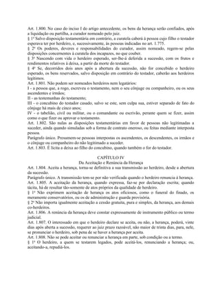 Art. 1.800. No caso do inciso I do artigo antecedente, os bens da herança serão confiados, após
a liquidação ou partilha, a curador nomeado pelo juiz.
§ 1o Salvo disposição testamentária em contrário, a curatela caberá à pessoa cujo filho o testador
esperava ter por herdeiro, e, sucessivamente, às pessoas indicadas no art. 1.775.
§ 2o Os poderes, deveres e responsabilidades do curador, assim nomeado, regem-se pelas
disposições concernentes à curatela dos incapazes, no que couber.
§ 3o Nascendo com vida o herdeiro esperado, ser-lhe-á deferida a sucessão, com os frutos e
rendimentos relativos à deixa, a partir da morte do testador.
§ 4o Se, decorridos dois anos após a abertura da sucessão, não for concebido o herdeiro
esperado, os bens reservados, salvo disposição em contrário do testador, caberão aos herdeiros
legítimos.
Art. 1.801. Não podem ser nomeados herdeiros nem legatários:
I - a pessoa que, a rogo, escreveu o testamento, nem o seu cônjuge ou companheiro, ou os seus
ascendentes e irmãos;
II - as testemunhas do testamento;
III - o concubino do testador casado, salvo se este, sem culpa sua, estiver separado de fato do
cônjuge há mais de cinco anos;
IV - o tabelião, civil ou militar, ou o comandante ou escrivão, perante quem se fizer, assim
como o que fizer ou aprovar o testamento.
Art. 1.802. São nulas as disposições testamentárias em favor de pessoas não legitimadas a
suceder, ainda quando simuladas sob a forma de contrato oneroso, ou feitas mediante interposta
pessoa.
Parágrafo único. Presumem-se pessoas interpostas os ascendentes, os descendentes, os irmãos e
o cônjuge ou companheiro do não legitimado a suceder.
Art. 1.803. É lícita a deixa ao filho do concubino, quando também o for do testador.

                                          CAPÍTULO IV
                               Da Aceitação e Renúncia da Herança
Art. 1.804. Aceita a herança, torna-se definitiva a sua transmissão ao herdeiro, desde a abertura
da sucessão.
Parágrafo único. A transmissão tem-se por não verificada quando o herdeiro renuncia à herança.
Art. 1.805. A aceitação da herança, quando expressa, faz-se por declaração escrita; quando
tácita, há de resultar tão-somente de atos próprios da qualidade de herdeiro.
§ 1o Não exprimem aceitação de herança os atos oficiosos, como o funeral do finado, os
meramente conservatórios, ou os de administração e guarda provisória.
§ 2o Não importa igualmente aceitação a cessão gratuita, pura e simples, da herança, aos demais
co-herdeiros.
Art. 1.806. A renúncia da herança deve constar expressamente de instrumento público ou termo
judicial.
Art. 1.807. O interessado em que o herdeiro declare se aceita, ou não, a herança, poderá, vinte
dias após aberta a sucessão, requerer ao juiz prazo razoável, não maior de trinta dias, para, nele,
se pronunciar o herdeiro, sob pena de se haver a herança por aceita.
Art. 1.808. Não se pode aceitar ou renunciar a herança em parte, sob condição ou a termo.
§ 1o O herdeiro, a quem se testarem legados, pode aceitá-los, renunciando a herança; ou,
aceitando-a, repudiá-los.
 