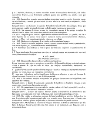§ 2o O herdeiro, chamado, na mesma sucessão, a mais de um quinhão hereditário, sob títulos
sucessórios diversos, pode livremente deliberar quanto aos quinhões que aceita e aos que
renuncia.
Art. 1.809. Falecendo o herdeiro antes de declarar se aceita a herança, o poder de aceitar passa-
lhe aos herdeiros, a menos que se trate de vocação adstrita a uma condição suspensiva, ainda
não verificada.
Parágrafo único. Os chamados à sucessão do herdeiro falecido antes da aceitação, desde que
concordem em receber a segunda herança, poderão aceitar ou renunciar a primeira.
Art. 1.810. Na sucessão legítima, a parte do renunciante acresce à dos outros herdeiros da
mesma classe e, sendo ele o único desta, devolve-se aos da subseqüente.
Art. 1.811. Ninguém pode suceder, representando herdeiro renunciante. Se, porém, ele for o
único legítimo da sua classe, ou se todos os outros da mesma classe renunciarem a herança,
poderão os filhos vir à sucessão, por direito próprio, e por cabeça.
Art. 1.812. São irrevogáveis os atos de aceitação ou de renúncia da herança.
Art. 1.813. Quando o herdeiro prejudicar os seus credores, renunciando à herança, poderão eles,
com autorização do juiz, aceitá-la em nome do renunciante.
§ 1o A habilitação dos credores se fará no prazo de trinta dias seguintes ao conhecimento do
fato.
§ 2o Pagas as dívidas do renunciante, prevalece a renúncia quanto ao remanescente, que será
devolvido aos demais herdeiros.
                                          CAPÍTULO V
                                   Dos Excluídos da Sucessão
Art. 1.814. São excluídos da sucessão os herdeiros ou legatários:
I - que houverem sido autores, co-autores ou partícipes de homicídio doloso, ou tentativa deste,
contra a pessoa de cuja sucessão se tratar, seu cônjuge, companheiro, ascendente ou
descendente;
II - que houverem acusado caluniosamente em juízo o autor da herança ou incorrerem em crime
contra a sua honra, ou de seu cônjuge ou companheiro;
III - que, por violência ou meios fraudulentos, inibirem ou obstarem o autor da herança de
dispor livremente de seus bens por ato de última vontade.
Art. 1.815. A exclusão do herdeiro ou legatário, em qualquer desses casos de indignidade, será
declarada por sentença.
Parágrafo único. O direito de demandar a exclusão do herdeiro ou legatário extingue-se em
quatro anos, contados da abertura da sucessão.
Art. 1.816. São pessoais os efeitos da exclusão; os descendentes do herdeiro excluído sucedem,
como se ele morto fosse antes da abertura da sucessão.
Parágrafo único. O excluído da sucessão não terá direito ao usufruto ou à administração dos
bens que a seus sucessores couberem na herança, nem à sucessão eventual desses bens.
Art. 1.817. São válidas as alienações onerosas de bens hereditários a terceiros de boa-fé, e os
atos de administração legalmente praticados pelo herdeiro, antes da sentença de exclusão; mas
aos herdeiros subsiste, quando prejudicados, o direito de demandar-lhe perdas e danos.
Parágrafo único. O excluído da sucessão é obrigado a restituir os frutos e rendimentos que dos
bens da herança houver percebido, mas tem direito a ser indenizado das despesas com a
conservação deles.
 