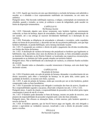 Art. 1.818. Aquele que incorreu em atos que determinem a exclusão da herança será admitido a
suceder, se o ofendido o tiver expressamente reabilitado em testamento, ou em outro ato
autêntico.
Parágrafo único. Não havendo reabilitação expressa, o indigno, contemplado em testamento do
ofendido, quando o testador, ao testar, já conhecia a causa da indignidade, pode suceder no
limite da disposição testamentária.
                                          CAPÍTULO VI
                                        Da Herança Jacente
Art. 1.819. Falecendo alguém sem deixar testamento nem herdeiro legítimo notoriamente
conhecido, os bens da herança, depois de arrecadados, ficarão sob a guarda e administração de
um curador, até a sua entrega ao sucessor devidamente habilitado ou à declaração de sua
vacância.
Art. 1.820. Praticadas as diligências de arrecadação e ultimado o inventário, serão expedidos
editais na forma da lei processual, e, decorrido um ano de sua primeira publicação, sem que haja
herdeiro habilitado, ou penda habilitação, será a herança declarada vacante.
Art. 1.821. É assegurado aos credores o direito de pedir o pagamento das dívidas reconhecidas,
nos limites das forças da herança.
Art. 1.822. A declaração de vacância da herança não prejudicará os herdeiros que legalmente se
habilitarem; mas, decorridos cinco anos da abertura da sucessão, os bens arrecadados passarão
ao domínio do Município ou do Distrito Federal, se localizados nas respectivas circunscrições,
incorporando-se ao domínio da União quando situados em território federal.
Parágrafo único. Não se habilitando até a declaração de vacância, os colaterais ficarão excluídos
da sucessão.
Art. 1.823. Quando todos os chamados a suceder renunciarem à herança, será esta desde logo
declarada vacante.
                                          CAPÍTULO VII
                                       Da petição de herança
Art. 1.824. O herdeiro pode, em ação de petição de herança, demandar o reconhecimento de seu
direito sucessório, para obter a restituição da herança, ou de parte dela, contra quem, na
qualidade de herdeiro, ou mesmo sem título, a possua.
Art. 1.825. A ação de petição de herança, ainda que exercida por um só dos herdeiros, poderá
compreender todos os bens hereditários.
Art. 1.826. O possuidor da herança está obrigado à restituição dos bens do acervo, fixando-se-
lhe a responsabilidade segundo a sua posse, observado o disposto nos arts. 1.214 a 1.222.
Parágrafo único. A partir da citação, a responsabilidade do possuidor se há de aferir pelas regras
concernentes à posse de má-fé e à mora.
Art. 1.827. O herdeiro pode demandar os bens da herança, mesmo em poder de terceiros, sem
prejuízo da responsabilidade do possuidor originário pelo valor dos bens alienados.
Parágrafo único. São eficazes as alienações feitas, a título oneroso, pelo herdeiro aparente a
terceiro de boa-fé.
Art. 1.828. O herdeiro aparente, que de boa-fé houver pago um legado, não está obrigado a
prestar o equivalente ao verdadeiro sucessor, ressalvado a este o direito de proceder contra
quem o recebeu.
                                            TÍTULO II
                                       Da Sucessão Legítima
 