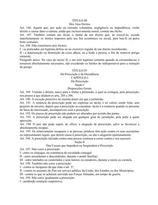 TÍTULO III
                                          Dos Atos Ilícitos
Art. 186. Aquele que, por ação ou omissão voluntária, negligência ou imprudência, violar
direito e causar dano a outrem, ainda que exclusivamente moral, comete ato ilícito.
Art. 187. Também comete ato ilícito o titular de um direito que, ao exercê-lo, excede
manifestamente os limites impostos pelo seu fim econômico ou social, pela boa-fé ou pelos
bons costumes.
Art. 188. Não constituem atos ilícitos:
I - os praticados em legítima defesa ou no exercício regular de um direito reconhecido;
II - a deterioração ou destruição da coisa alheia, ou a lesão a pessoa, a fim de remover perigo
iminente.
Parágrafo único. No caso do inciso II, o ato será legítimo somente quando as circunstâncias o
tornarem absolutamente necessário, não excedendo os limites do indispensável para a remoção
do perigo.
                                             TÍTULO IV
                                   Da Prescrição e da Decadência
                                            CAPÍTULO I
                                            Da Prescrição
                                                Seção I
                                         Disposições Gerais
Art. 189. Violado o direito, nasce para o titular a pretensão, a qual se extingue, pela prescrição,
nos prazos a que aludem os arts. 205 e 206.
Art. 190. A exceção prescreve no mesmo prazo em que a pretensão.
Art. 191. A renúncia da prescrição pode ser expressa ou tácita, e só valerá, sendo feita, sem
prejuízo de terceiro, depois que a prescrição se consumar; tácita é a renúncia quando se presume
de fatos do interessado, incompatíveis com a prescrição.
Art. 192. Os prazos de prescrição não podem ser alterados por acordo das partes.
Art. 193. A prescrição pode ser alegada em qualquer grau de jurisdição, pela parte a quem
aproveita.
Art. 194. O juiz não pode suprir, de ofício, a alegação de prescrição, salvo se favorecer a
absolutamente incapaz.
Art. 195. Os relativamente incapazes e as pessoas jurídicas têm ação contra os seus assistentes
ou representantes legais, que derem causa à prescrição, ou não a alegarem oportunamente.
Art. 196. A prescrição iniciada contra uma pessoa continua a correr contra o seu sucessor.
                                                Seção II
                       Das Causas que Impedem ou Suspendem a Prescrição
Art. 197. Não corre a prescrição:
I - entre os cônjuges, na constância da sociedade conjugal;
II - entre ascendentes e descendentes, durante o poder familiar;
III - entre tutelados ou curatelados e seus tutores ou curadores, durante a tutela ou curatela.
Art. 198. Também não corre a prescrição:
I - contra os incapazes de que trata o art. 3o;
II - contra os ausentes do País em serviço público da União, dos Estados ou dos Municípios;
III - contra os que se acharem servindo nas Forças Armadas, em tempo de guerra.
Art. 199. Não corre igualmente a prescrição:
I - pendendo condição suspensiva;
 