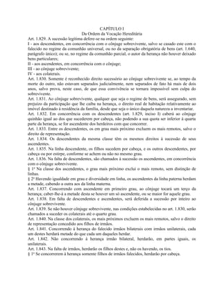 CAPÍTULO I
                                Da Ordem da Vocação Hereditária
Art. 1.829. A sucessão legítima defere-se na ordem seguinte:
I - aos descendentes, em concorrência com o cônjuge sobrevivente, salvo se casado este com o
falecido no regime da comunhão universal, ou no da separação obrigatória de bens (art. 1.640,
parágrafo único); ou se, no regime da comunhão parcial, o autor da herança não houver deixado
bens particulares;
II - aos ascendentes, em concorrência com o cônjuge;
III - ao cônjuge sobrevivente;
IV - aos colaterais.
Art. 1.830. Somente é reconhecido direito sucessório ao cônjuge sobrevivente se, ao tempo da
morte do outro, não estavam separados judicialmente, nem separados de fato há mais de dois
anos, salvo prova, neste caso, de que essa convivência se tornara impossível sem culpa do
sobrevivente.
Art. 1.831. Ao cônjuge sobrevivente, qualquer que seja o regime de bens, será assegurado, sem
prejuízo da participação que lhe caiba na herança, o direito real de habitação relativamente ao
imóvel destinado à residência da família, desde que seja o único daquela natureza a inventariar.
Art. 1.832. Em concorrência com os descendentes (art. 1.829, inciso I) caberá ao cônjuge
quinhão igual ao dos que sucederem por cabeça, não podendo a sua quota ser inferior à quarta
parte da herança, se for ascendente dos herdeiros com que concorrer.
Art. 1.833. Entre os descendentes, os em grau mais próximo excluem os mais remotos, salvo o
direito de representação.
Art. 1.834. Os descendentes da mesma classe têm os mesmos direitos à sucessão de seus
ascendentes.
Art. 1.835. Na linha descendente, os filhos sucedem por cabeça, e os outros descendentes, por
cabeça ou por estirpe, conforme se achem ou não no mesmo grau.
Art. 1.836. Na falta de descendentes, são chamados à sucessão os ascendentes, em concorrência
com o cônjuge sobrevivente.
§ 1o Na classe dos ascendentes, o grau mais próximo exclui o mais remoto, sem distinção de
linhas.
§ 2o Havendo igualdade em grau e diversidade em linha, os ascendentes da linha paterna herdam
a metade, cabendo a outra aos da linha materna.
Art. 1.837. Concorrendo com ascendente em primeiro grau, ao cônjuge tocará um terço da
herança; caber-lhe-á a metade desta se houver um só ascendente, ou se maior for aquele grau.
Art. 1.838. Em falta de descendentes e ascendentes, será deferida a sucessão por inteiro ao
cônjuge sobrevivente.
Art. 1.839. Se não houver cônjuge sobrevivente, nas condições estabelecidas no art. 1.830, serão
chamados a suceder os colaterais até o quarto grau.
Art. 1.840. Na classe dos colaterais, os mais próximos excluem os mais remotos, salvo o direito
de representação concedido aos filhos de irmãos.
Art. 1.841. Concorrendo à herança do falecido irmãos bilaterais com irmãos unilaterais, cada
um destes herdará metade do que cada um daqueles herdar.
Art. 1.842. Não concorrendo à herança irmão bilateral, herdarão, em partes iguais, os
unilaterais.
Art. 1.843. Na falta de irmãos, herdarão os filhos destes e, não os havendo, os tios.
§ 1o Se concorrerem à herança somente filhos de irmãos falecidos, herdarão por cabeça.
 