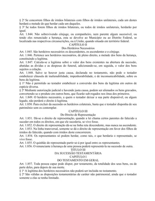 § 2o Se concorrem filhos de irmãos bilaterais com filhos de irmãos unilaterais, cada um destes
herdará a metade do que herdar cada um daqueles.
§ 3o Se todos forem filhos de irmãos bilaterais, ou todos de irmãos unilaterais, herdarão por
igual.
Art. 1.844. Não sobrevivendo cônjuge, ou companheiro, nem parente algum sucessível, ou
tendo eles renunciado a herança, esta se devolve ao Município ou ao Distrito Federal, se
localizada nas respectivas circunscrições, ou à União, quando situada em território federal.
                                          CAPÍTULO II
                                    Dos Herdeiros Necessários
Art. 1.845. São herdeiros necessários os descendentes, os ascendentes e o cônjuge.
Art. 1.846. Pertence aos herdeiros necessários, de pleno direito, a metade dos bens da herança,
constituindo a legítima.
Art. 1.847. Calcula-se a legítima sobre o valor dos bens existentes na abertura da sucessão,
abatidas as dívidas e as despesas do funeral, adicionando-se, em seguida, o valor dos bens
sujeitos a colação.
Art. 1.848. Salvo se houver justa causa, declarada no testamento, não pode o testador
estabelecer cláusula de inalienabilidade, impenhorabilidade, e de incomunicabilidade, sobre os
bens da legítima.
§ 1o Não é permitido ao testador estabelecer a conversão dos bens da legítima em outros de
espécie diversa.
§ 2o Mediante autorização judicial e havendo justa causa, podem ser alienados os bens gravados,
convertendo-se o produto em outros bens, que ficarão sub-rogados nos ônus dos primeiros.
Art. 1.849. O herdeiro necessário, a quem o testador deixar a sua parte disponível, ou algum
legado, não perderá o direito à legítima.
Art. 1.850. Para excluir da sucessão os herdeiros colaterais, basta que o testador disponha de seu
patrimônio sem os contemplar.
                                          CAPÍTULO III
                                   Do Direito de Representação
Art. 1.851. Dá-se o direito de representação, quando a lei chama certos parentes do falecido a
suceder em todos os direitos, em que ele sucederia, se vivo fosse.
Art. 1.852. O direito de representação dá-se na linha reta descendente, mas nunca na ascendente.
Art. 1.853. Na linha transversal, somente se dá o direito de representação em favor dos filhos de
irmãos do falecido, quando com irmãos deste concorrerem.
Art. 1.854. Os representantes só podem herdar, como tais, o que herdaria o representado, se
vivo fosse.
Art. 1.855. O quinhão do representado partir-se-á por igual entre os representantes.
Art. 1.856. O renunciante à herança de uma pessoa poderá representá-la na sucessão de outra.
                                           TITULO III
                              DA SUCESSÃO TESTAMENTÁRIA
                                          CAPITULO I
                                DO TESTAMENTO EM GERAL
Art. 1.857. Toda pessoa capaz pode dispor, por testamento, da totalidade dos seus bens, ou de
parte deles, para depois de sua morte.
§ 1o A legítima dos herdeiros necessários não poderá ser incluída no testamento.
§ 2o São válidas as disposições testamentárias de caráter não patrimonial, ainda que o testador
somente a elas se tenha limitado.
 