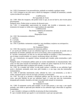 Art. 1.858. O testamento é ato personalíssimo, podendo ser mudado a qualquer tempo.
Art. 1.859. Extingue-se em cinco anos o direito de impugnar a validade do testamento, contado
o prazo da data do seu registro.
                                           CAPÍTULO II
                                     Da Capacidade de Testar
Art. 1.860. Além dos incapazes, não podem testar os que, no ato de fazê-lo, não tiverem pleno
discernimento.
Parágrafo único. Podem testar os maiores de dezesseis anos.
Art. 1.861. A incapacidade superveniente do testador não invalida o testamento, nem o
testamento do incapaz se valida com a superveniência da capacidade.
                                          CAPÍTULO III
                               Das formas ordinárias do testamento
                                              Seção I
                                        Disposições Gerais
Art. 1.862. São testamentos ordinários:
I - o público;
II - o cerrado;
III - o particular.
Art. 1.863. É proibido o testamento conjuntivo, seja simultâneo, recíproco ou correspectivo.
                                              Seção II
                                      Do Testamento Público
Art. 1.864. São requisitos essenciais do testamento público:
I - ser escrito por tabelião ou por seu substituto legal em seu livro de notas, de acordo com as
declarações do testador, podendo este servir-se de minuta, notas ou apontamentos;
II - lavrado o instrumento, ser lido em voz alta pelo tabelião ao testador e a duas testemunhas, a
um só tempo; ou pelo testador, se o quiser, na presença destas e do oficial;
III - ser o instrumento, em seguida à leitura, assinado pelo testador, pelas testemunhas e pelo
tabelião.
Parágrafo único. O testamento público pode ser escrito manualmente ou mecanicamente, bem
como ser feito pela inserção da declaração de vontade em partes impressas de livro de notas,
desde que rubricadas todas as páginas pelo testador, se mais de uma.
Art. 1.865. Se o testador não souber, ou não puder assinar, o tabelião ou seu substituto legal
assim o declarará, assinando, neste caso, pelo testador, e, a seu rogo, uma das testemunhas
instrumentárias.
Art. 1.866. O indivíduo inteiramente surdo, sabendo ler, lerá o seu testamento, e, se não o
souber, designará quem o leia em seu lugar, presentes as testemunhas.
Art. 1.867. Ao cego só se permite o testamento público, que lhe será lido, em voz alta, duas
vezes, uma pelo tabelião ou por seu substituto legal, e a outra por uma das testemunhas,
designada pelo testador, fazendo-se de tudo circunstanciada menção no testamento.
                                             Seção III
                                      Do Testamento Cerrado
Art. 1.868. O testamento escrito pelo testador, ou por outra pessoa, a seu rogo, e por aquele
assinado, será válido se aprovado pelo tabelião ou seu substituto legal, observadas as seguintes
formalidades:
I - que o testador o entregue ao tabelião em presença de duas testemunhas;
II - que o testador declare que aquele é o seu testamento e quer que seja aprovado;
 