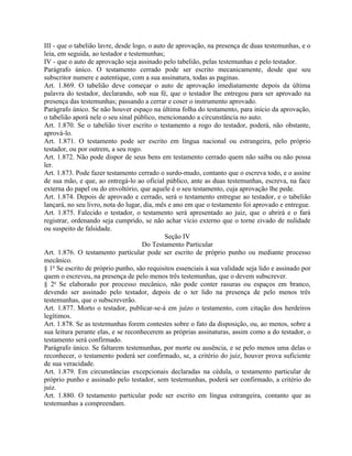 III - que o tabelião lavre, desde logo, o auto de aprovação, na presença de duas testemunhas, e o
leia, em seguida, ao testador e testemunhas;
IV - que o auto de aprovação seja assinado pelo tabelião, pelas testemunhas e pelo testador.
Parágrafo único. O testamento cerrado pode ser escrito mecanicamente, desde que seu
subscritor numere e autentique, com a sua assinatura, todas as paginas.
Art. 1.869. O tabelião deve começar o auto de aprovação imediatamente depois da última
palavra do testador, declarando, sob sua fé, que o testador lhe entregou para ser aprovado na
presença das testemunhas; passando a cerrar e coser o instrumento aprovado.
Parágrafo único. Se não houver espaço na última folha do testamento, para início da aprovação,
o tabelião aporá nele o seu sinal público, mencionando a circunstância no auto.
Art. 1.870. Se o tabelião tiver escrito o testamento a rogo do testador, poderá, não obstante,
aprová-lo.
Art. 1.871. O testamento pode ser escrito em língua nacional ou estrangeira, pelo próprio
testador, ou por outrem, a seu rogo.
Art. 1.872. Não pode dispor de seus bens em testamento cerrado quem não saiba ou não possa
ler.
Art. 1.873. Pode fazer testamento cerrado o surdo-mudo, contanto que o escreva todo, e o assine
de sua mão, e que, ao entregá-lo ao oficial público, ante as duas testemunhas, escreva, na face
externa do papel ou do envoltório, que aquele é o seu testamento, cuja aprovação lhe pede.
Art. 1.874. Depois de aprovado e cerrado, será o testamento entregue ao testador, e o tabelião
lançará, no seu livro, nota do lugar, dia, mês e ano em que o testamento foi aprovado e entregue.
Art. 1.875. Falecido o testador, o testamento será apresentado ao juiz, que o abrirá e o fará
registrar, ordenando seja cumprido, se não achar vício externo que o torne eivado de nulidade
ou suspeito de falsidade.
                                              Seção IV
                                     Do Testamento Particular
Art. 1.876. O testamento particular pode ser escrito de próprio punho ou mediante processo
mecânico.
§ 1o Se escrito de próprio punho, são requisitos essenciais à sua validade seja lido e assinado por
quem o escreveu, na presença de pelo menos três testemunhas, que o devem subscrever.
§ 2o Se elaborado por processo mecânico, não pode conter rasuras ou espaços em branco,
devendo ser assinado pelo testador, depois de o ter lido na presença de pelo menos três
testemunhas, que o subscreverão.
Art. 1.877. Morto o testador, publicar-se-á em juízo o testamento, com citação dos herdeiros
legítimos.
Art. 1.878. Se as testemunhas forem contestes sobre o fato da disposição, ou, ao menos, sobre a
sua leitura perante elas, e se reconhecerem as próprias assinaturas, assim como a do testador, o
testamento será confirmado.
Parágrafo único. Se faltarem testemunhas, por morte ou ausência, e se pelo menos uma delas o
reconhecer, o testamento poderá ser confirmado, se, a critério do juiz, houver prova suficiente
de sua veracidade.
Art. 1.879. Em circunstâncias excepcionais declaradas na cédula, o testamento particular de
próprio punho e assinado pelo testador, sem testemunhas, poderá ser confirmado, a critério do
juiz.
Art. 1.880. O testamento particular pode ser escrito em língua estrangeira, contanto que as
testemunhas a compreendam.
 