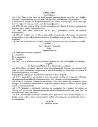 CAPÍTULO IV
                                          Dos Codicilos
Art. 1.881. Toda pessoa capaz de testar poderá, mediante escrito particular seu, datado e
assinado, fazer disposições especiais sobre o seu enterro, sobre esmolas de pouca monta a certas
e determinadas pessoas, ou, indeterminadamente, aos pobres de certo lugar, assim como legar
móveis, roupas ou jóias, de pouco valor, de seu uso pessoal.
Art. 1.882. Os atos a que se refere o artigo antecedente, salvo direito de terceiro, valerão como
codicilos, deixe ou não testamento o autor.
Art. 1.883. Pelo modo estabelecido no art. 1.881, poder-se-ão nomear ou substituir
testamenteiros.
Art. 1.884. Os atos previstos nos artigos antecedentes revogam-se por atos iguais, e consideram-
se revogados, se, havendo testamento posterior, de qualquer natureza, este os não confirmar ou
modificar.
Art. 1.885. Se estiver fechado o codicilo, abrir-se-á do mesmo modo que o testamento cerrado.
                                          CAPÍTULO V
                                   Dos Testamentos Especiais
                                              Seção I
                                       Disposições Gerais
Art. 1.886. São testamentos especiais:
I - o marítimo;
II - o aeronáutico;
III - o militar.
Art. 1.887. Não se admitem outros testamentos especiais além dos contemplados neste Código.
                                             Seção II
                     Do Testamento Marítimo e do Testamento Aeronáutico
Art. 1.888. Quem estiver em viagem, a bordo de navio nacional, de guerra ou mercante, pode
testar perante o comandante, em presença de duas testemunhas, por forma que corresponda ao
testamento público ou ao cerrado.
Parágrafo único. O registro do testamento será feito no diário de bordo.
Art. 1.889. Quem estiver em viagem, a bordo de aeronave militar ou comercial, pode testar
perante pessoa designada pelo comandante, observado o disposto no artigo antecedente.
Art. 1.890. O testamento marítimo ou aeronáutico ficará sob a guarda do comandante, que o
entregará às autoridades administrativas do primeiro porto ou aeroporto nacional, contra recibo
averbado no diário de bordo.
Art. 1.891. Caducará o testamento marítimo, ou aeronáutico, se o testador não morrer na
viagem, nem nos noventa dias subseqüentes ao seu desembarque em terra, onde possa fazer, na
forma ordinária, outro testamento.
Art. 1.892. Não valerá o testamento marítimo, ainda que feito no curso de uma viagem, se, ao
tempo em que se fez, o navio estava em porto onde o testador pudesse desembarcar e testar na
forma ordinária.
                                             Seção III
                                      Do Testamento Militar
 