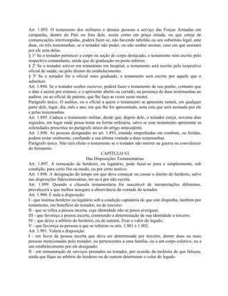Art. 1.893. O testamento dos militares e demais pessoas a serviço das Forças Armadas em
campanha, dentro do País ou fora dele, assim como em praça sitiada, ou que esteja de
comunicações interrompidas, poderá fazer-se, não havendo tabelião ou seu substituto legal, ante
duas, ou três testemunhas, se o testador não puder, ou não souber assinar, caso em que assinará
por ele uma delas.
§ 1o Se o testador pertencer a corpo ou seção de corpo destacado, o testamento será escrito pelo
respectivo comandante, ainda que de graduação ou posto inferior.
§ 2o Se o testador estiver em tratamento em hospital, o testamento será escrito pelo respectivo
oficial de saúde, ou pelo diretor do estabelecimento.
§ 3o Se o testador for o oficial mais graduado, o testamento será escrito por aquele que o
substituir.
Art. 1.894. Se o testador souber escrever, poderá fazer o testamento de seu punho, contanto que
o date e assine por extenso, e o apresente aberto ou cerrado, na presença de duas testemunhas ao
auditor, ou ao oficial de patente, que lhe faça as vezes neste mister.
Parágrafo único. O auditor, ou o oficial a quem o testamento se apresente notará, em qualquer
parte dele, lugar, dia, mês e ano, em que lhe for apresentado, nota esta que será assinada por ele
e pelas testemunhas.
Art. 1.895. Caduca o testamento militar, desde que, depois dele, o testador esteja, noventa dias
seguidos, em lugar onde possa testar na forma ordinária, salvo se esse testamento apresentar as
solenidades prescritas no parágrafo único do artigo antecedente.
Art. 1.896. As pessoas designadas no art. 1.893, estando empenhadas em combate, ou feridas,
podem testar oralmente, confiando a sua última vontade a duas testemunhas.
Parágrafo único. Não terá efeito o testamento se o testador não morrer na guerra ou convalescer
do ferimento.
                                            CAPÍTULO VI
                                   Das Disposições Testamentárias
Art. 1.897. A nomeação de herdeiro, ou legatário, pode fazer-se pura e simplesmente, sob
condição, para certo fim ou modo, ou por certo motivo.
Art. 1.898. A designação do tempo em que deva começar ou cessar o direito do herdeiro, salvo
nas disposições fideicomissárias, ter-se-á por não escrita.
Art. 1.899. Quando a cláusula testamentária for suscetível de interpretações diferentes,
prevalecerá a que melhor assegure a observância da vontade do testador.
Art. 1.900. É nula a disposição:
I - que institua herdeiro ou legatário sob a condição captatória de que este disponha, também por
testamento, em benefício do testador, ou de terceiro;
II - que se refira a pessoa incerta, cuja identidade não se possa averiguar;
III - que favoreça a pessoa incerta, cometendo a determinação de sua identidade a terceiro;
IV - que deixe a arbítrio do herdeiro, ou de outrem, fixar o valor do legado;
V - que favoreça as pessoas a que se referem os arts. 1.801 e 1.802.
Art. 1.901. Valerá a disposição:
I - em favor de pessoa incerta que deva ser determinada por terceiro, dentre duas ou mais
pessoas mencionadas pelo testador, ou pertencentes a uma família, ou a um corpo coletivo, ou a
um estabelecimento por ele designado;
II - em remuneração de serviços prestados ao testador, por ocasião da moléstia de que faleceu,
ainda que fique ao arbítrio do herdeiro ou de outrem determinar o valor do legado.
 