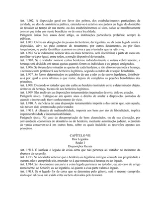 Art. 1.902. A disposição geral em favor dos pobres, dos estabelecimentos particulares de
caridade, ou dos de assistência pública, entender-se-á relativa aos pobres do lugar do domicílio
do testador ao tempo de sua morte, ou dos estabelecimentos aí sitos, salvo se manifestamente
constar que tinha em mente beneficiar os de outra localidade.
Parágrafo único. Nos casos deste artigo, as instituições particulares preferirão sempre às
públicas.
Art. 1.903. O erro na designação da pessoa do herdeiro, do legatário, ou da coisa legada anula a
disposição, salvo se, pelo contexto do testamento, por outros documentos, ou por fatos
inequívocos, se puder identificar a pessoa ou coisa a que o testador queria referir-se.
Art. 1.904. Se o testamento nomear dois ou mais herdeiros, sem discriminar a parte de cada um,
partilhar-se-á por igual, entre todos, a porção disponível do testador.
Art. 1.905. Se o testador nomear certos herdeiros individualmente e outros coletivamente, a
herança será dividida em tantas quotas quantos forem os indivíduos e os grupos designados.
Art. 1.906. Se forem determinadas as quotas de cada herdeiro, e não absorverem toda a herança,
o remanescente pertencerá aos herdeiros legítimos, segundo a ordem da vocação hereditária.
Art. 1.907. Se forem determinados os quinhões de uns e não os de outros herdeiros, distribuir-
se-á por igual a estes últimos o que restar, depois de completas as porções hereditárias dos
primeiros.
Art. 1.908. Dispondo o testador que não caiba ao herdeiro instituído certo e determinado objeto,
dentre os da herança, tocará ele aos herdeiros legítimos.
Art. 1.909. São anuláveis as disposições testamentárias inquinadas de erro, dolo ou coação.
Parágrafo único. Extingue-se em quatro anos o direito de anular a disposição, contados de
quando o interessado tiver conhecimento do vício.
Art. 1.910. A ineficácia de uma disposição testamentária importa a das outras que, sem aquela,
não teriam sido determinadas pelo testador.
Art. 1.911. A cláusula de inalienabilidade, imposta aos bens por ato de liberalidade, implica
impenhorabilidade e incomunicabilidade.
Parágrafo único. No caso de desapropriação de bens clausulados, ou de sua alienação, por
conveniência econômica do donatário ou do herdeiro, mediante autorização judicial, o produto
da venda converter-se-á em outros bens, sobre os quais incidirão as restrições apostas aos
primeiros.

                                         CAPÍTULO VII
                                           Dos Legados
                                              Seção I
                                        Disposições Gerais
Art. 1.912. É ineficaz o legado de coisa certa que não pertença ao testador no momento da
abertura da sucessão.
Art. 1.913. Se o testador ordenar que o herdeiro ou legatário entregue coisa de sua propriedade a
outrem, não o cumprindo ele, entender-se-á que renunciou à herança ou ao legado.
Art. 1.914. Se tão-somente em parte a coisa legada pertencer ao testador, ou, no caso do artigo
antecedente, ao herdeiro ou ao legatário, só quanto a essa parte valerá o legado.
Art. 1.915. Se o legado for de coisa que se determine pelo gênero, será o mesmo cumprido,
ainda que tal coisa não exista entre os bens deixados pelo testador.
 