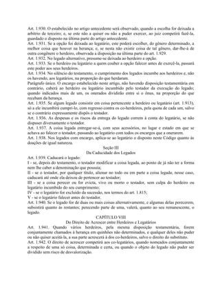 Art. 1.930. O estabelecido no artigo antecedente será observado, quando a escolha for deixada a
arbítrio de terceiro; e, se este não a quiser ou não a puder exercer, ao juiz competirá fazê-la,
guardado o disposto na última parte do artigo antecedente.
Art. 1.931. Se a opção foi deixada ao legatário, este poderá escolher, do gênero determinado, a
melhor coisa que houver na herança; e, se nesta não existir coisa de tal gênero, dar-lhe-á de
outra congênere o herdeiro, observada a disposição na última parte do art. 1.929.
Art. 1.932. No legado alternativo, presume-se deixada ao herdeiro a opção.
Art. 1.933. Se o herdeiro ou legatário a quem couber a opção falecer antes de exercê-la, passará
este poder aos seus herdeiros.
Art. 1.934. No silêncio do testamento, o cumprimento dos legados incumbe aos herdeiros e, não
os havendo, aos legatários, na proporção do que herdaram.
Parágrafo único. O encargo estabelecido neste artigo, não havendo disposição testamentária em
contrário, caberá ao herdeiro ou legatário incumbido pelo testador da execução do legado;
quando indicados mais de um, os onerados dividirão entre si o ônus, na proporção do que
recebam da herança.
Art. 1.935. Se algum legado consistir em coisa pertencente a herdeiro ou legatário (art. 1.913),
só a ele incumbirá cumpri-lo, com regresso contra os co-herdeiros, pela quota de cada um, salvo
se o contrário expressamente dispôs o testador.
Art. 1.936. As despesas e os riscos da entrega do legado correm à conta do legatário, se não
dispuser diversamente o testador.
Art. 1.937. A coisa legada entregar-se-á, com seus acessórios, no lugar e estado em que se
achava ao falecer o testador, passando ao legatário com todos os encargos que a onerarem.
Art. 1.938. Nos legados com encargo, aplica-se ao legatário o disposto neste Código quanto às
doações de igual natureza.
                                              Seção III
                                    Da Caducidade dos Legados
Art. 1.939. Caducará o legado:
I - se, depois do testamento, o testador modificar a coisa legada, ao ponto de já não ter a forma
nem lhe caber a denominação que possuía;
II - se o testador, por qualquer título, alienar no todo ou em parte a coisa legada; nesse caso,
caducará até onde ela deixou de pertencer ao testador;
III - se a coisa perecer ou for evicta, vivo ou morto o testador, sem culpa do herdeiro ou
legatário incumbido do seu cumprimento;
IV - se o legatário for excluído da sucessão, nos termos do art. 1.815;
V - se o legatário falecer antes do testador.
Art. 1.940. Se o legado for de duas ou mais coisas alternativamente, e algumas delas perecerem,
subsistirá quanto às restantes; perecendo parte de uma, valerá, quanto ao seu remanescente, o
legado.
                                          CAPÍTULO VIII
                        Do Direito de Acrescer entre Herdeiros e Legatários
Art. 1.941. Quando vários herdeiros, pela mesma disposição testamentária, forem
conjuntamente chamados à herança em quinhões não determinados, e qualquer deles não puder
ou não quiser aceitá-la, a sua parte acrescerá à dos co-herdeiros, salvo o direito do substituto.
Art. 1.942. O direito de acrescer competirá aos co-legatários, quando nomeados conjuntamente
a respeito de uma só coisa, determinada e certa, ou quando o objeto do legado não puder ser
dividido sem risco de desvalorização.
 