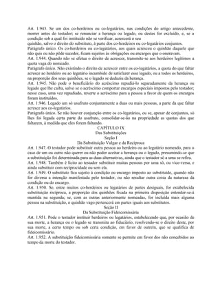Art. 1.943. Se um dos co-herdeiros ou co-legatários, nas condições do artigo antecedente,
morrer antes do testador; se renunciar a herança ou legado, ou destes for excluído, e, se a
condição sob a qual foi instituído não se verificar, acrescerá o seu
quinhão, salvo o direito do substituto, à parte dos co-herdeiros ou co-legatários conjuntos.
Parágrafo único. Os co-herdeiros ou co-legatários, aos quais acresceu o quinhão daquele que
não quis ou não pôde suceder, ficam sujeitos às obrigações ou encargos que o oneravam.
Art. 1.944. Quando não se efetua o direito de acrescer, transmite-se aos herdeiros legítimos a
quota vaga do nomeado.
Parágrafo único. Não existindo o direito de acrescer entre os co-legatários, a quota do que faltar
acresce ao herdeiro ou ao legatário incumbido de satisfazer esse legado, ou a todos os herdeiros,
na proporção dos seus quinhões, se o legado se deduziu da herança.
Art. 1.945. Não pode o beneficiário do acréscimo repudiá-lo separadamente da herança ou
legado que lhe caiba, salvo se o acréscimo comportar encargos especiais impostos pelo testador;
nesse caso, uma vez repudiado, reverte o acréscimo para a pessoa a favor de quem os encargos
foram instituídos.
Art. 1.946. Legado um só usufruto conjuntamente a duas ou mais pessoas, a parte da que faltar
acresce aos co-legatários.
Parágrafo único. Se não houver conjunção entre os co-legatários, ou se, apesar de conjuntos, só
lhes foi legada certa parte do usufruto, consolidar-se-ão na propriedade as quotas dos que
faltarem, à medida que eles forem faltando.
                                          CAPÍTULO IX
                                         Das Substituições
                                               Seção I
                              Da Substituição Vulgar e da Recíproca
Art. 1.947. O testador pode substituir outra pessoa ao herdeiro ou ao legatário nomeado, para o
caso de um ou outro não querer ou não poder aceitar a herança ou o legado, presumindo-se que
a substituição foi determinada para as duas alternativas, ainda que o testador só a uma se refira.
Art. 1.948. Também é lícito ao testador substituir muitas pessoas por uma só, ou vice-versa, e
ainda substituir com reciprocidade ou sem ela.
Art. 1.949. O substituto fica sujeito à condição ou encargo imposto ao substituído, quando não
for diversa a intenção manifestada pelo testador, ou não resultar outra coisa da natureza da
condição ou do encargo.
Art. 1.950. Se, entre muitos co-herdeiros ou legatários de partes desiguais, for estabelecida
substituição recíproca, a proporção dos quinhões fixada na primeira disposição entender-se-á
mantida na segunda; se, com as outras anteriormente nomeadas, for incluída mais alguma
pessoa na substituição, o quinhão vago pertencerá em partes iguais aos substitutos.
                                              Seção II
                                 Da Substituição Fideicomissária
Art. 1.951. Pode o testador instituir herdeiros ou legatários, estabelecendo que, por ocasião de
sua morte, a herança ou o legado se transmita ao fiduciário, resolvendo-se o direito deste, por
sua morte, a certo tempo ou sob certa condição, em favor de outrem, que se qualifica de
fideicomissário.
Art. 1.952. A substituição fideicomissária somente se permite em favor dos não concebidos ao
tempo da morte do testador.
 