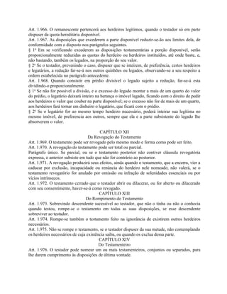 Art. 1.966. O remanescente pertencerá aos herdeiros legítimos, quando o testador só em parte
dispuser da quota hereditária disponível.
Art. 1.967. As disposições que excederem a parte disponível reduzir-se-ão aos limites dela, de
conformidade com o disposto nos parágrafos seguintes.
§ 1o Em se verificando excederem as disposições testamentárias a porção disponível, serão
proporcionalmente reduzidas as quotas do herdeiro ou herdeiros instituídos, até onde baste, e,
não bastando, também os legados, na proporção do seu valor.
§ 2o Se o testador, prevenindo o caso, dispuser que se inteirem, de preferência, certos herdeiros
e legatários, a redução far-se-á nos outros quinhões ou legados, observando-se a seu respeito a
ordem estabelecida no parágrafo antecedente.
Art. 1.968. Quando consistir em prédio divisível o legado sujeito a redução, far-se-á esta
dividindo-o proporcionalmente.
§ 1o Se não for possível a divisão, e o excesso do legado montar a mais de um quarto do valor
do prédio, o legatário deixará inteiro na herança o imóvel legado, ficando com o direito de pedir
aos herdeiros o valor que couber na parte disponível; se o excesso não for de mais de um quarto,
aos herdeiros fará tornar em dinheiro o legatário, que ficará com o prédio.
§ 2o Se o legatário for ao mesmo tempo herdeiro necessário, poderá inteirar sua legítima no
mesmo imóvel, de preferencia aos outros, sempre que ela e a parte subsistente do legado lhe
absorverem o valor.

                                        CAPÍTULO XII
                                  Da Revogação do Testamento
Art. 1.969. O testamento pode ser revogado pelo mesmo modo e forma como pode ser feito.
Art. 1.970. A revogação do testamento pode ser total ou parcial.
Parágrafo único. Se parcial, ou se o testamento posterior não contiver cláusula revogatória
expressa, o anterior subsiste em tudo que não for contrário ao posterior.
Art. 1.971. A revogação produzirá seus efeitos, ainda quando o testamento, que a encerra, vier a
caducar por exclusão, incapacidade ou renúncia do herdeiro nele nomeado; não valerá, se o
testamento revogatório for anulado por omissão ou infração de solenidades essenciais ou por
vícios intrínsecos.
Art. 1.972. O testamento cerrado que o testador abrir ou dilacerar, ou for aberto ou dilacerado
com seu consentimento, haver-se-á como revogado.
                                        CAPÍTULO XIII
                                 Do Rompimento do Testamento
Art. 1.973. Sobrevindo descendente sucessível ao testador, que não o tinha ou não o conhecia
quando testou, rompe-se o testamento em todas as suas disposições, se esse descendente
sobreviver ao testador.
Art. 1.974. Rompe-se também o testamento feito na ignorância de existirem outros herdeiros
necessários.
Art. 1.975. Não se rompe o testamento, se o testador dispuser da sua metade, não contemplando
os herdeiros necessários de cuja existência saiba, ou quando os exclua dessa parte.
                                        CAPÍTULO XIV
                                        Do Testamenteiro
Art. 1.976. O testador pode nomear um ou mais testamenteiros, conjuntos ou separados, para
lhe darem cumprimento às disposições de última vontade.
 