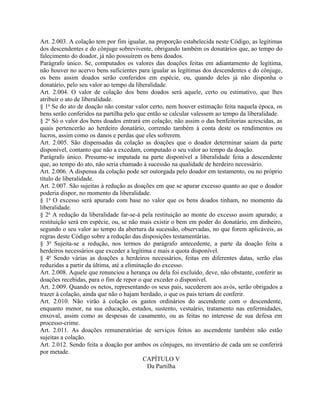 Art. 2.003. A colação tem por fim igualar, na proporção estabelecida neste Código, as legítimas
dos descendentes e do cônjuge sobrevivente, obrigando também os donatários que, ao tempo do
falecimento do doador, já não possuírem os bens doados.
Parágrafo único. Se, computados os valores das doações feitas em adiantamento de legítima,
não houver no acervo bens suficientes para igualar as legítimas dos descendentes e do cônjuge,
os bens assim doados serão conferidos em espécie, ou, quando deles já não disponha o
donatário, pelo seu valor ao tempo da liberalidade.
Art. 2.004. O valor de colação dos bens doados será aquele, certo ou estimativo, que lhes
atribuir o ato de liberalidade.
§ 1o Se do ato de doação não constar valor certo, nem houver estimação feita naquela época, os
bens serão conferidos na partilha pelo que então se calcular valessem ao tempo da liberalidade.
§ 2o Só o valor dos bens doados entrará em colação; não assim o das benfeitorias acrescidas, as
quais pertencerão ao herdeiro donatário, correndo também à conta deste os rendimentos ou
lucros, assim como os danos e perdas que eles sofrerem.
Art. 2.005. São dispensadas da colação as doações que o doador determinar saiam da parte
disponível, contanto que não a excedam, computado o seu valor ao tempo da doação.
Parágrafo único. Presume-se imputada na parte disponível a liberalidade feita a descendente
que, ao tempo do ato, não seria chamado à sucessão na qualidade de herdeiro necessário.
Art. 2.006. A dispensa da colação pode ser outorgada pelo doador em testamento, ou no próprio
título de liberalidade.
Art. 2.007. São sujeitas à redução as doações em que se apurar excesso quanto ao que o doador
poderia dispor, no momento da liberalidade.
§ 1o O excesso será apurado com base no valor que os bens doados tinham, no momento da
liberalidade.
§ 2o A redução da liberalidade far-se-á pela restituição ao monte do excesso assim apurado; a
restituição será em espécie, ou, se não mais existir o bem em poder do donatário, em dinheiro,
segundo o seu valor ao tempo da abertura da sucessão, observadas, no que forem aplicáveis, as
regras deste Código sobre a redução das disposições testamentárias.
§ 3o Sujeita-se a redução, nos termos do parágrafo antecedente, a parte da doação feita a
herdeiros necessários que exceder a legítima e mais a quota disponível.
§ 4o Sendo várias as doações a herdeiros necessários, feitas em diferentes datas, serão elas
reduzidas a partir da última, até a eliminação do excesso.
Art. 2.008. Aquele que renunciou a herança ou dela foi excluído, deve, não obstante, conferir as
doações recebidas, para o fim de repor o que exceder o disponível.
Art. 2.009. Quando os netos, representando os seus pais, sucederem aos avós, serão obrigados a
trazer à colação, ainda que não o hajam herdado, o que os pais teriam de conferir.
Art. 2.010. Não virão à colação os gastos ordinários do ascendente com o descendente,
enquanto menor, na sua educação, estudos, sustento, vestuário, tratamento nas enfermidades,
enxoval, assim como as despesas de casamento, ou as feitas no interesse de sua defesa em
processo-crime.
Art. 2.011. As doações remuneratórias de serviços feitos ao ascendente também não estão
sujeitas a colação.
Art. 2.012. Sendo feita a doação por ambos os cônjuges, no inventário de cada um se conferirá
por metade.
                                           CAPÍTULO V
                                            Da Partilha
 