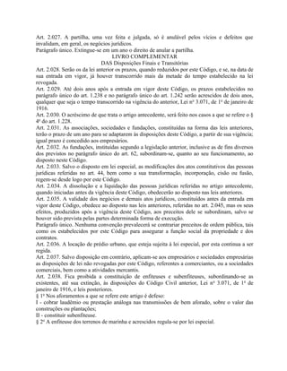 Art. 2.027. A partilha, uma vez feita e julgada, só é anulável pelos vícios e defeitos que
invalidam, em geral, os negócios jurídicos.
Parágrafo único. Extingue-se em um ano o direito de anular a partilha.
                                   LIVRO COMPLEMENTAR
                              DAS Disposições Finais e Transitórias
Art. 2.028. Serão os da lei anterior os prazos, quando reduzidos por este Código, e se, na data de
sua entrada em vigor, já houver transcorrido mais da metade do tempo estabelecido na lei
revogada.
Art. 2.029. Até dois anos após a entrada em vigor deste Código, os prazos estabelecidos no
parágrafo único do art. 1.238 e no parágrafo único do art. 1.242 serão acrescidos de dois anos,
qualquer que seja o tempo transcorrido na vigência do anterior, Lei n o 3.071, de 1o de janeiro de
1916.
Art. 2.030. O acréscimo de que trata o artigo antecedente, será feito nos casos a que se refere o §
4o do art. 1.228.
Art. 2.031. As associações, sociedades e fundações, constituídas na forma das leis anteriores,
terão o prazo de um ano para se adaptarem às disposições deste Código, a partir de sua vigência;
igual prazo é concedido aos empresários.
Art. 2.032. As fundações, instituídas segundo a legislação anterior, inclusive as de fins diversos
dos previstos no parágrafo único do art. 62, subordinam-se, quanto ao seu funcionamento, ao
disposto neste Código.
Art. 2.033. Salvo o disposto em lei especial, as modificações dos atos constitutivos das pessoas
jurídicas referidas no art. 44, bem como a sua transformação, incorporação, cisão ou fusão,
regem-se desde logo por este Código.
Art. 2.034. A dissolução e a liquidação das pessoas jurídicas referidas no artigo antecedente,
quando iniciadas antes da vigência deste Código, obedecerão ao disposto nas leis anteriores.
Art. 2.035. A validade dos negócios e demais atos jurídicos, constituídos antes da entrada em
vigor deste Código, obedece ao disposto nas leis anteriores, referidas no art. 2.045, mas os seus
efeitos, produzidos após a vigência deste Código, aos preceitos dele se subordinam, salvo se
houver sido prevista pelas partes determinada forma de execução.
Parágrafo único. Nenhuma convenção prevalecerá se contrariar preceitos de ordem pública, tais
como os estabelecidos por este Código para assegurar a função social da propriedade e dos
contratos.
Art. 2.036. A locação de prédio urbano, que esteja sujeita à lei especial, por esta continua a ser
regida.
Art. 2.037. Salvo disposição em contrário, aplicam-se aos empresários e sociedades empresárias
as disposições de lei não revogadas por este Código, referentes a comerciantes, ou a sociedades
comerciais, bem como a atividades mercantis.
Art. 2.038. Fica proibida a constituição de enfiteuses e subenfiteuses, subordinando-se as
existentes, até sua extinção, às disposições do Código Civil anterior, Lei n o 3.071, de 1o de
janeiro de 1916, e leis posteriores.
§ 1o Nos aforamentos a que se refere este artigo é defeso:
I - cobrar laudêmio ou prestação análoga nas transmissões de bem aforado, sobre o valor das
construções ou plantações;
II - constituir subenfiteuse.
§ 2o A enfiteuse dos terrenos de marinha e acrescidos regula-se por lei especial.
 