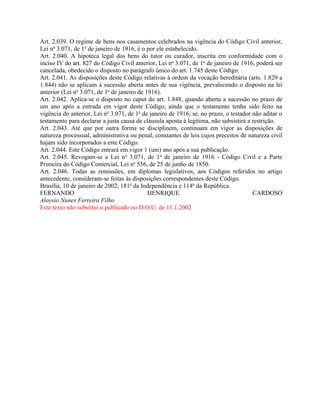 Art. 2.039. O regime de bens nos casamentos celebrados na vigência do Código Civil anterior,
Lei no 3.071, de 1o de janeiro de 1916, é o por ele estabelecido.
Art. 2.040. A hipoteca legal dos bens do tutor ou curador, inscrita em conformidade com o
inciso IV do art. 827 do Código Civil anterior, Lei no 3.071, de 1o de janeiro de 1916, poderá ser
cancelada, obedecido o disposto no parágrafo único do art. 1.745 deste Código.
Art. 2.041. As disposições deste Código relativas à ordem da vocação hereditária (arts. 1.829 a
1.844) não se aplicam à sucessão aberta antes de sua vigência, prevalecendo o disposto na lei
anterior (Lei no 3.071, de 1o de janeiro de 1916).
Art. 2.042. Aplica-se o disposto no caput do art. 1.848, quando aberta a sucessão no prazo de
um ano após a entrada em vigor deste Código, ainda que o testamento tenha sido feito na
vigência do anterior, Lei no 3.071, de 1o de janeiro de 1916; se, no prazo, o testador não aditar o
testamento para declarar a justa causa de cláusula aposta à legítima, não subsistirá a restrição.
Art. 2.043. Até que por outra forma se disciplinem, continuam em vigor as disposições de
natureza processual, administrativa ou penal, constantes de leis cujos preceitos de natureza civil
hajam sido incorporados a este Código.
Art. 2.044. Este Código entrará em vigor 1 (um) ano após a sua publicação.
Art. 2.045. Revogam-se a Lei no 3.071, de 1o de janeiro de 1916 - Código Civil e a Parte
Primeira do Código Comercial, Lei no 556, de 25 de junho de 1850.
Art. 2.046. Todas as remissões, em diplomas legislativos, aos Códigos referidos no artigo
antecedente, consideram-se feitas às disposições correspondentes deste Código.
Brasília, 10 de janeiro de 2002; 181o da Independência e 114o da República.
FERNANDO                                     HENRIQUE                                  CARDOSO
Aloysio Nunes Ferreira Filho
Este texto não substitui o publicado no D.O.U. de 11.1.2002
 