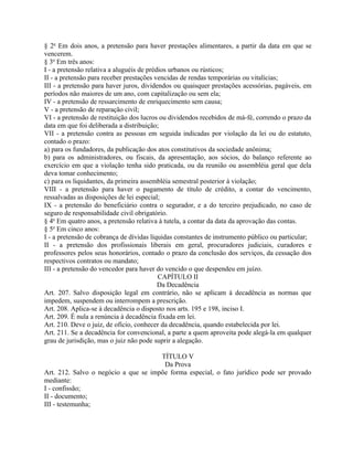 § 2o Em dois anos, a pretensão para haver prestações alimentares, a partir da data em que se
vencerem.
§ 3o Em três anos:
I - a pretensão relativa a aluguéis de prédios urbanos ou rústicos;
II - a pretensão para receber prestações vencidas de rendas temporárias ou vitalícias;
III - a pretensão para haver juros, dividendos ou quaisquer prestações acessórias, pagáveis, em
períodos não maiores de um ano, com capitalização ou sem ela;
IV - a pretensão de ressarcimento de enriquecimento sem causa;
V - a pretensão de reparação civil;
VI - a pretensão de restituição dos lucros ou dividendos recebidos de má-fé, correndo o prazo da
data em que foi deliberada a distribuição;
VII - a pretensão contra as pessoas em seguida indicadas por violação da lei ou do estatuto,
contado o prazo:
a) para os fundadores, da publicação dos atos constitutivos da sociedade anônima;
b) para os administradores, ou fiscais, da apresentação, aos sócios, do balanço referente ao
exercício em que a violação tenha sido praticada, ou da reunião ou assembléia geral que dela
deva tomar conhecimento;
c) para os liquidantes, da primeira assembléia semestral posterior à violação;
VIII - a pretensão para haver o pagamento de título de crédito, a contar do vencimento,
ressalvadas as disposições de lei especial;
IX - a pretensão do beneficiário contra o segurador, e a do terceiro prejudicado, no caso de
seguro de responsabilidade civil obrigatório.
§ 4o Em quatro anos, a pretensão relativa à tutela, a contar da data da aprovação das contas.
§ 5o Em cinco anos:
I - a pretensão de cobrança de dívidas líquidas constantes de instrumento público ou particular;
II - a pretensão dos profissionais liberais em geral, procuradores judiciais, curadores e
professores pelos seus honorários, contado o prazo da conclusão dos serviços, da cessação dos
respectivos contratos ou mandato;
III - a pretensão do vencedor para haver do vencido o que despendeu em juízo.
                                           CAPÍTULO II
                                           Da Decadência
Art. 207. Salvo disposição legal em contrário, não se aplicam à decadência as normas que
impedem, suspendem ou interrompem a prescrição.
Art. 208. Aplica-se à decadência o disposto nos arts. 195 e 198, inciso I.
Art. 209. É nula a renúncia à decadência fixada em lei.
Art. 210. Deve o juiz, de ofício, conhecer da decadência, quando estabelecida por lei.
Art. 211. Se a decadência for convencional, a parte a quem aproveita pode alegá-la em qualquer
grau de jurisdição, mas o juiz não pode suprir a alegação.

                                      TÍTULO V
                                       Da Prova
Art. 212. Salvo o negócio a que se impõe forma especial, o fato jurídico pode ser provado
mediante:
I - confissão;
II - documento;
III - testemunha;
 