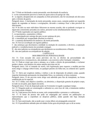 Art. 7o Pode ser declarada a morte presumida, sem decretação de ausência:
I - se for extremamente provável a morte de quem estava em perigo de vida;
II - se alguém, desaparecido em campanha ou feito prisioneiro, não for encontrado até dois anos
após o término da guerra.
Parágrafo único. A declaração da morte presumida, nesses casos, somente poderá ser requerida
depois de esgotadas as buscas e averiguações, devendo a sentença fixar a data provável do
falecimento.
Art. 8o Se dois ou mais indivíduos falecerem na mesma ocasião, não se podendo averiguar se
algum dos comorientes precedeu aos outros, presumir-se-ão simultaneamente mortos.
Art. 9o Serão registrados em registro público:
I - os nascimentos, casamentos e óbitos;
II - a emancipação por outorga dos pais ou por sentença do juiz;
III - a interdição por incapacidade absoluta ou relativa;
IV - a sentença declaratória de ausência e de morte presumida.
Art. 10. Far-se-á averbação em registro público:
I - das sentenças que decretarem a nulidade ou anulação do casamento, o divórcio, a separação
judicial e o restabelecimento da sociedade conjugal;
II - dos atos judiciais ou extrajudiciais que declararem ou reconhecerem a filiação;
III - dos atos judiciais ou extrajudiciais de adoção.
                                            CAPÍTULO II
                             DOS DIREITOS DA PERSONALIDADE
Art. 11. Com exceção dos casos previstos em lei, os direitos da personalidade são
intransmissíveis e irrenunciáveis, não podendo o seu exercício sofrer limitação voluntária.
Art. 12. Pode-se exigir que cesse a ameaça, ou a lesão, a direito da personalidade, e reclamar
perdas e danos, sem prejuízo de outras sanções previstas em lei.
Parágrafo único. Em se tratando de morto, terá legitimação para requerer a medida prevista
neste artigo o cônjuge sobrevivente, ou qualquer parente em linha reta, ou colateral até o quarto
grau.
Art. 13. Salvo por exigência médica, é defeso o ato de disposição do próprio corpo, quando
importar diminuição permanente da integridade física, ou contrariar os bons costumes.
Parágrafo único. O ato previsto neste artigo será admitido para fins de transplante, na forma
estabelecida em lei especial.
Art. 14. É válida, com objetivo científico, ou altruístico, a disposição gratuita do próprio corpo,
no todo ou em parte, para depois da morte.
Parágrafo único. O ato de disposição pode ser livremente revogado a qualquer tempo.
Art. 15. Ninguém pode ser constrangido a submeter-se, com risco de vida, a tratamento médico
ou a intervenção cirúrgica.
Art. 16. Toda pessoa tem direito ao nome, nele compreendidos o prenome e o sobrenome.
Art. 17. O nome da pessoa não pode ser empregado por outrem em publicações ou
representações que a exponham ao desprezo público, ainda quando não haja intenção
difamatória.
Art. 18. Sem autorização, não se pode usar o nome alheio em propaganda comercial.
Art. 19. O pseudônimo adotado para atividades lícitas goza da proteção que se dá ao nome.
 