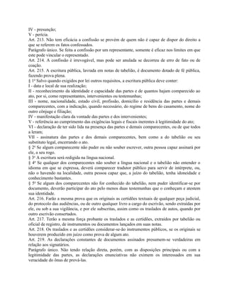 IV - presunção;
V - perícia.
Art. 213. Não tem eficácia a confissão se provém de quem não é capaz de dispor do direito a
que se referem os fatos confessados.
Parágrafo único. Se feita a confissão por um representante, somente é eficaz nos limites em que
este pode vincular o representado.
Art. 214. A confissão é irrevogável, mas pode ser anulada se decorreu de erro de fato ou de
coação.
Art. 215. A escritura pública, lavrada em notas de tabelião, é documento dotado de fé pública,
fazendo prova plena.
§ 1o Salvo quando exigidos por lei outros requisitos, a escritura pública deve conter:
I - data e local de sua realização;
II - reconhecimento da identidade e capacidade das partes e de quantos hajam comparecido ao
ato, por si, como representantes, intervenientes ou testemunhas;
III - nome, nacionalidade, estado civil, profissão, domicílio e residência das partes e demais
comparecentes, com a indicação, quando necessário, do regime de bens do casamento, nome do
outro cônjuge e filiação;
IV - manifestação clara da vontade das partes e dos intervenientes;
V - referência ao cumprimento das exigências legais e fiscais inerentes à legitimidade do ato;
VI - declaração de ter sido lida na presença das partes e demais comparecentes, ou de que todos
a leram;
VII - assinatura das partes e dos demais comparecentes, bem como a do tabelião ou seu
substituto legal, encerrando o ato.
§ 2o Se algum comparecente não puder ou não souber escrever, outra pessoa capaz assinará por
ele, a seu rogo.
§ 3o A escritura será redigida na língua nacional.
§ 4o Se qualquer dos comparecentes não souber a língua nacional e o tabelião não entender o
idioma em que se expressa, deverá comparecer tradutor público para servir de intérprete, ou,
não o havendo na localidade, outra pessoa capaz que, a juízo do tabelião, tenha idoneidade e
conhecimento bastantes.
§ 5o Se algum dos comparecentes não for conhecido do tabelião, nem puder identificar-se por
documento, deverão participar do ato pelo menos duas testemunhas que o conheçam e atestem
sua identidade.
Art. 216. Farão a mesma prova que os originais as certidões textuais de qualquer peça judicial,
do protocolo das audiências, ou de outro qualquer livro a cargo do escrivão, sendo extraídas por
ele, ou sob a sua vigilância, e por ele subscritas, assim como os traslados de autos, quando por
outro escrivão consertados.
Art. 217. Terão a mesma força probante os traslados e as certidões, extraídos por tabelião ou
oficial de registro, de instrumentos ou documentos lançados em suas notas.
Art. 218. Os traslados e as certidões considerar-se-ão instrumentos públicos, se os originais se
houverem produzido em juízo como prova de algum ato.
Art. 219. As declarações constantes de documentos assinados presumem-se verdadeiras em
relação aos signatários.
Parágrafo único. Não tendo relação direta, porém, com as disposições principais ou com a
legitimidade das partes, as declarações enunciativas não eximem os interessados em sua
veracidade do ônus de prová-las.
 