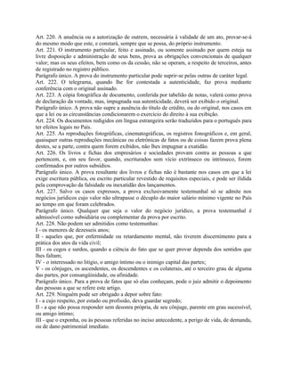Art. 220. A anuência ou a autorização de outrem, necessária à validade de um ato, provar-se-á
do mesmo modo que este, e constará, sempre que se possa, do próprio instrumento.
Art. 221. O instrumento particular, feito e assinado, ou somente assinado por quem esteja na
livre disposição e administração de seus bens, prova as obrigações convencionais de qualquer
valor; mas os seus efeitos, bem como os da cessão, não se operam, a respeito de terceiros, antes
de registrado no registro público.
Parágrafo único. A prova do instrumento particular pode suprir-se pelas outras de caráter legal.
Art. 222. O telegrama, quando lhe for contestada a autenticidade, faz prova mediante
conferência com o original assinado.
Art. 223. A cópia fotográfica de documento, conferida por tabelião de notas, valerá como prova
de declaração da vontade, mas, impugnada sua autenticidade, deverá ser exibido o original.
Parágrafo único. A prova não supre a ausência do título de crédito, ou do original, nos casos em
que a lei ou as circunstâncias condicionarem o exercício do direito à sua exibição.
Art. 224. Os documentos redigidos em língua estrangeira serão traduzidos para o português para
ter efeitos legais no País.
Art. 225. As reproduções fotográficas, cinematográficas, os registros fonográficos e, em geral,
quaisquer outras reproduções mecânicas ou eletrônicas de fatos ou de coisas fazem prova plena
destes, se a parte, contra quem forem exibidos, não lhes impugnar a exatidão.
Art. 226. Os livros e fichas dos empresários e sociedades provam contra as pessoas a que
pertencem, e, em seu favor, quando, escriturados sem vício extrínseco ou intrínseco, forem
confirmados por outros subsídios.
Parágrafo único. A prova resultante dos livros e fichas não é bastante nos casos em que a lei
exige escritura pública, ou escrito particular revestido de requisitos especiais, e pode ser ilidida
pela comprovação da falsidade ou inexatidão dos lançamentos.
Art. 227. Salvo os casos expressos, a prova exclusivamente testemunhal só se admite nos
negócios jurídicos cujo valor não ultrapasse o décuplo do maior salário mínimo vigente no País
ao tempo em que foram celebrados.
Parágrafo único. Qualquer que seja o valor do negócio jurídico, a prova testemunhal é
admissível como subsidiária ou complementar da prova por escrito.
Art. 228. Não podem ser admitidos como testemunhas:
I - os menores de dezesseis anos;
II - aqueles que, por enfermidade ou retardamento mental, não tiverem discernimento para a
prática dos atos da vida civil;
III - os cegos e surdos, quando a ciência do fato que se quer provar dependa dos sentidos que
lhes faltam;
IV - o interessado no litígio, o amigo íntimo ou o inimigo capital das partes;
V - os cônjuges, os ascendentes, os descendentes e os colaterais, até o terceiro grau de alguma
das partes, por consangüinidade, ou afinidade.
Parágrafo único. Para a prova de fatos que só elas conheçam, pode o juiz admitir o depoimento
das pessoas a que se refere este artigo.
Art. 229. Ninguém pode ser obrigado a depor sobre fato:
I - a cujo respeito, por estado ou profissão, deva guardar segredo;
II - a que não possa responder sem desonra própria, de seu cônjuge, parente em grau sucessível,
ou amigo íntimo;
III - que o exponha, ou às pessoas referidas no inciso antecedente, a perigo de vida, de demanda,
ou de dano patrimonial imediato.
 