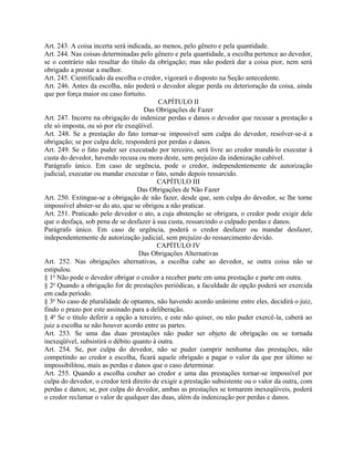 Art. 243. A coisa incerta será indicada, ao menos, pelo gênero e pela quantidade.
Art. 244. Nas coisas determinadas pelo gênero e pela quantidade, a escolha pertence ao devedor,
se o contrário não resultar do título da obrigação; mas não poderá dar a coisa pior, nem será
obrigado a prestar a melhor.
Art. 245. Cientificado da escolha o credor, vigorará o disposto na Seção antecedente.
Art. 246. Antes da escolha, não poderá o devedor alegar perda ou deterioração da coisa, ainda
que por força maior ou caso fortuito.
                                          CAPÍTULO II
                                     Das Obrigações de Fazer
Art. 247. Incorre na obrigação de indenizar perdas e danos o devedor que recusar a prestação a
ele só imposta, ou só por ele exeqüível.
Art. 248. Se a prestação do fato tornar-se impossível sem culpa do devedor, resolver-se-á a
obrigação; se por culpa dele, responderá por perdas e danos.
Art. 249. Se o fato puder ser executado por terceiro, será livre ao credor mandá-lo executar à
custa do devedor, havendo recusa ou mora deste, sem prejuízo da indenização cabível.
Parágrafo único. Em caso de urgência, pode o credor, independentemente de autorização
judicial, executar ou mandar executar o fato, sendo depois ressarcido.
                                          CAPÍTULO III
                                  Das Obrigações de Não Fazer
Art. 250. Extingue-se a obrigação de não fazer, desde que, sem culpa do devedor, se lhe torne
impossível abster-se do ato, que se obrigou a não praticar.
Art. 251. Praticado pelo devedor o ato, a cuja abstenção se obrigara, o credor pode exigir dele
que o desfaça, sob pena de se desfazer à sua custa, ressarcindo o culpado perdas e danos.
Parágrafo único. Em caso de urgência, poderá o credor desfazer ou mandar desfazer,
independentemente de autorização judicial, sem prejuízo do ressarcimento devido.
                                          CAPÍTULO IV
                                   Das Obrigações Alternativas
Art. 252. Nas obrigações alternativas, a escolha cabe ao devedor, se outra coisa não se
estipulou.
§ 1o Não pode o devedor obrigar o credor a receber parte em uma prestação e parte em outra.
§ 2o Quando a obrigação for de prestações periódicas, a faculdade de opção poderá ser exercida
em cada período.
§ 3o No caso de pluralidade de optantes, não havendo acordo unânime entre eles, decidirá o juiz,
findo o prazo por este assinado para a deliberação.
§ 4o Se o título deferir a opção a terceiro, e este não quiser, ou não puder exercê-la, caberá ao
juiz a escolha se não houver acordo entre as partes.
Art. 253. Se uma das duas prestações não puder ser objeto de obrigação ou se tornada
inexeqüível, subsistirá o débito quanto à outra.
Art. 254. Se, por culpa do devedor, não se puder cumprir nenhuma das prestações, não
competindo ao credor a escolha, ficará aquele obrigado a pagar o valor da que por último se
impossibilitou, mais as perdas e danos que o caso determinar.
Art. 255. Quando a escolha couber ao credor e uma das prestações tornar-se impossível por
culpa do devedor, o credor terá direito de exigir a prestação subsistente ou o valor da outra, com
perdas e danos; se, por culpa do devedor, ambas as prestações se tornarem inexeqüíveis, poderá
o credor reclamar o valor de qualquer das duas, além da indenização por perdas e danos.
 